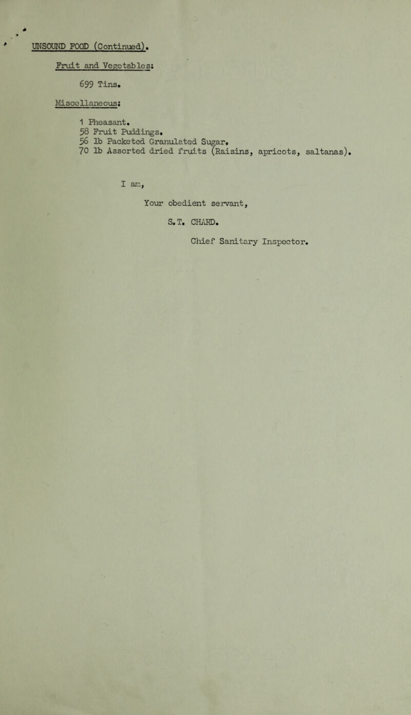 UNSOUND FOOD (Continued), Fruit and Vegetables: 699 Tins. Mi seellane ous: 1 Pheasant. 58 Fruit Puddings. 56 lb Packeted Granulated Sugar. 70 lb Assorted dried fruits (Raisins, apricots, saltanas). I am, Your obedient servant, S.T. CHARD. Chief Sanitary Inspector,