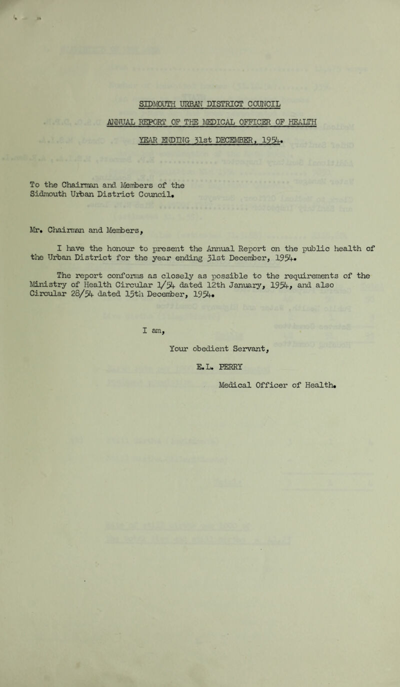 ANNUAL REPORT OF THE MEDICAL OFFICER OF HEALTH YEAR ENDING 31st DECEMBER, 1954- To the Chairman and Members of the Sidraouth Urban District Council, Mr, Chairman and Members, I have the honour to present the Annual Report on the public health of the Urban District for the year ending 31st December, 1934- The report conforms as closely as possible to the requirements of the Ministry of Health Circular ]/34- dated 12th January, 1934-, and also Circular 28/34- dated 13th December, 1934-* I am, Your obedient Servant, E.L. PERRY Medical Officer of Health,