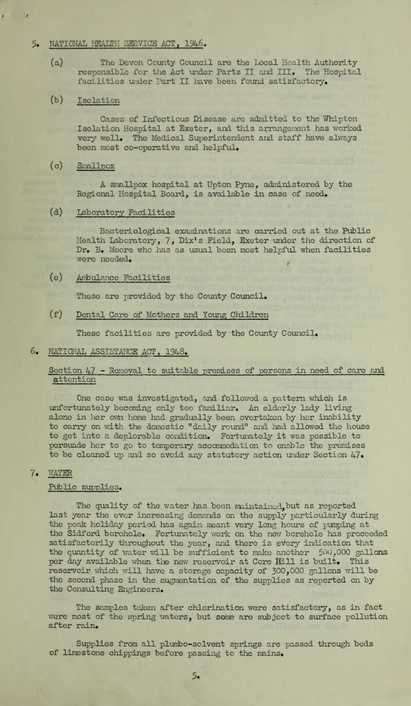 5. NATIONAL HEALTH SERVICE ACT , 1946 (a) The Devon County Council are the Local Health Authority responsible for the Act under Parts II and III. The Hospital facilities under Part II have been found satisfactory. (b) Isolation Cases of Infectious Disease are admitted to the 'tfhipton Isolation Hospital at Exeter, and this arrangement has worked very well. The Medical Superintendent and staff have always been most co-operative and helpful. (c) Smallpox A smallpox hospital at Upton Pyne, administered by the Regional Hospital Board, is available in case of need. (d) Laboratory Facilities Bacteriological examinations are carried out at the Public Health Laboratory, 7, Dix's Field, Exeter under the direction of Dr, B. Moore who has as usual been most helpful when facilities were needed. (e) Ambulance Facilities These are provided by the County Council. (f) Dental C are of Mothers and Young Children These facilities are provided by the County Council, 6. NATIONAL ASSISTANCE ACT , 1948. Section 47 - Removal to suitable premises of persons in need of care and attention One case was investigated, and followed a pattern which is unfortunately becoming only too fain.liar. An elderly lady living alone in her cam home had gradually been overtaken by her inability to carry on with the domestic 11 daily round and had allowed the house to get into a deplorable condition. Fortunately it v/as possible to persuade her to go to temporary accommodation to enable the premises to be cleaned up and so avoid any statutory action under Section 47* 7. PATER Public supplies. The quality of the water has been maintained,but as reported last year the ever increasing demands on'the supply particularly during the peak holiday period has again meant very long hours of pumping at the Sidford borehole. Fortunately work on the new borehole has proceeded satisfactorily throughout the year, and there is every indication that the quantity of water will be sufficient to make another 500,000 gallons per day available when the new reservoir at Core Sill is built. This reservoir which will have a storage capacity of 300,000 gallons will be the second phase in the augmentation of the supplies as reported on by the Consulting Engineers. The samples taken after chlorination were satisfactory, as in fact were most of the spring waters, but some are subject to surface pollution after rain. Supplies from all plunibo-solvent springs are passed through beds of limestone chippings before passing to the mains.