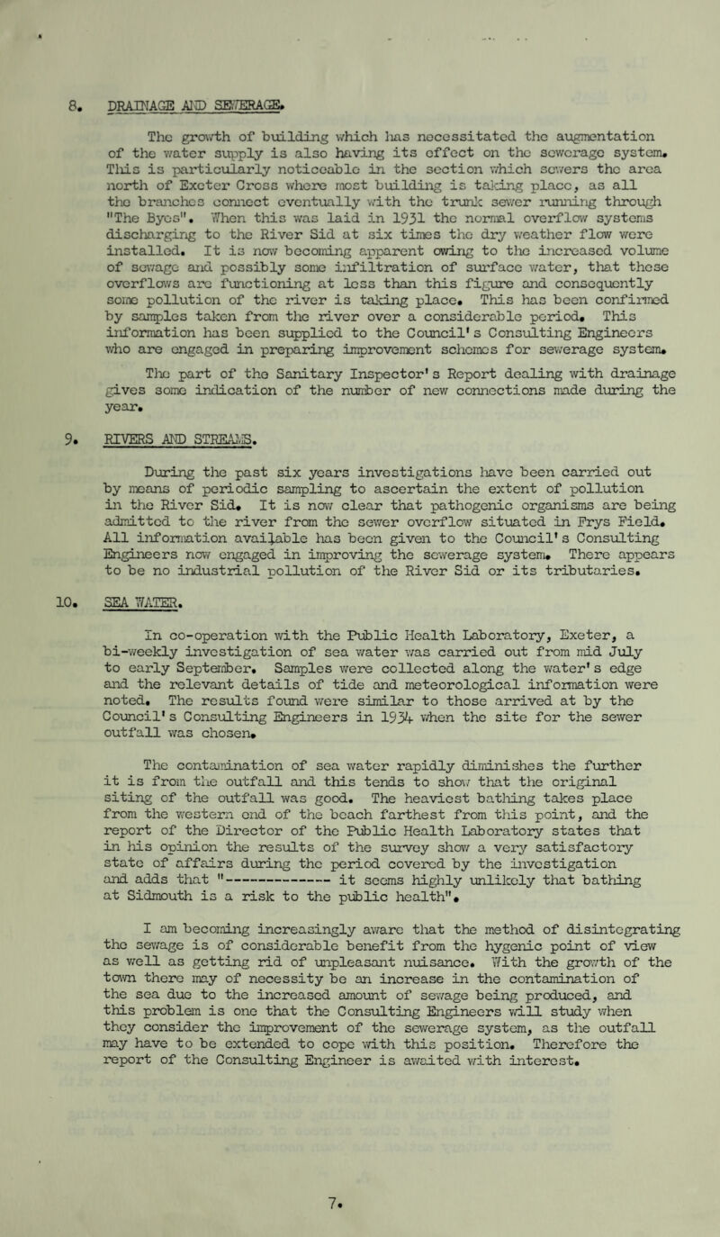 8. DRAINAGE AID SEWERAGE. The growth of building which lias necessitated the augmentation of the water supply is also having its effect on the sewerage system. Tliis is particularly noticeable in the section which sewers the area north of Exeter Cross where most building is talcing place, as all the branches connect eventually with the trunic sewer running through The Byes. When this was laid in 1931 the normal overflow systems discharging to the River Sid at six times the dry weather flow were installed. It is now becoming apparent owing to the increased volume of sewage and possibly some infiltration of surface water, that these overflows are functioning at less than this figure and consequently some pollution of the river is taking place. This has been confirmed by samples taken from the river over a considerable period. This information lias been supplied to the Council's Consulting Engineers who are engaged in preparing improvement schemes for sewerage system. The part of the Sanitary Inspector's Report dealing with drainage gives some indication of the number of new connections made during the year. 9. RIVERS AND STREAMS. During the past six years investigations liave been carried out by means of periodic sampling to ascertain the extent of pollution in the River Sid. It is now clear that pathogenic organisms are being admitted to the river from the sewer overflow situated in Frys Field. All information available has been given to the Council's Consulting Engineers now engaged in improving the sewerage system. There appears to be no industrial pollution of the River Sid or its tributaries. 10. SEA WATER. In co-operation with the Public Health Laboratory, Exeter, a bi-weekly investigation of sea water was carried out from mid July to early Septerriber, Samples were collected along the water's edge and the relevant details of tide and meteorological information were noted. The results found were similar to those arrived at by the Council's Consulting Engineers in 1934 when the site for the sewer outfall was chosen. The contamination of sea water rapidly diminishes the further it is from the outfall and this tends to show that the original siting of the outfall was good. The heaviest bathing takes place from the western end of the beach farthest from this point, and the report of the Director of the Public Health Laboratory states that in his opinion the results of the survey show a very satisfactory state of affairs during the period covered by the investigation and adds that -it seems highly unlikely that battling at Sidmouth is a risk to the public health. I am becoming increasingly aware that the method of disintegrating the sewage is of considerable benefit from the hygenic point of view as well as getting rid of unpleasant nuisance. With the growth of the town there may of necessity be an increase in the contamination of the sea due to the increased amount of sewage being produced, and this problem is one that the Consulting Engineers will study when they consider the improvement of the sewerage system, as the outfall may have to be extended to cope with this position. Therefore the report of the Consulting Engineer is awaited with interest.