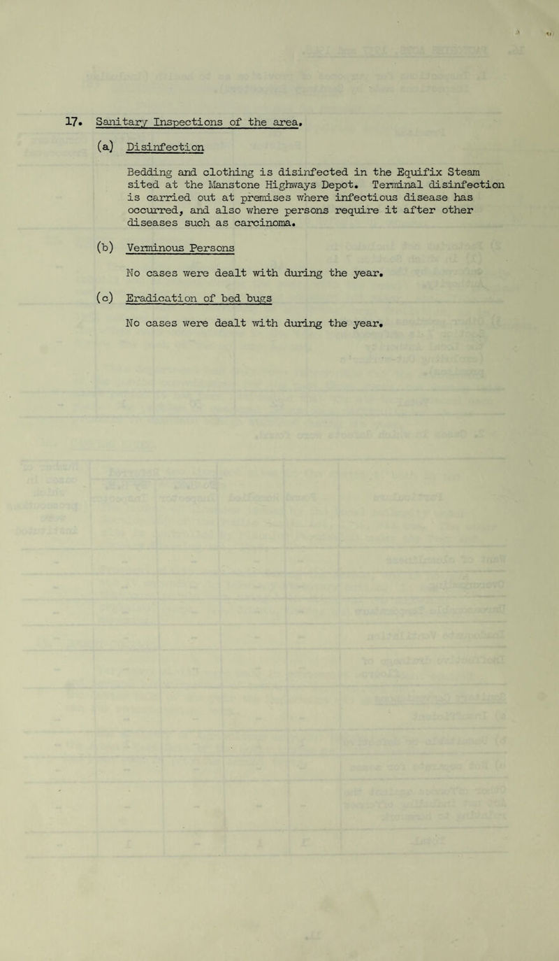 17* Sanitary Inspections of the area. (a) Disinfection Bedding and clothing is disinfected in the Equifix Steam sited at the Mans tone Highways Depot. Terminal disinfection is carried out at premises where infectious disease has occurred, and also where persons require it after other diseases such as carcinoma. (b) Verminous Persons No cases were dealt with during the year. (c) Eradication of bed bugs No cases were dealt with during the year.