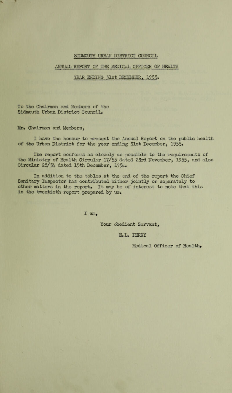 ANNUAL REPORT OF THE MEDIC.J, OFFICER OF HEALTH YEAR HIDING 31st DECEMBER, 1955. To the Chairman and Members of the Sidmouth Urban District Council# Mr# Chairman and Members, I have the honour to present the Annual Report on the public health of the Urban District for the year ending December, 1955* The report conforms as closely as possible to the requirements of the Ministry of Health Circular 17/55 dated 23rd November, 1555> and also Circular 28/54- dated 15th December, 1954-# In addition to the tables at the end of the report the Chief Sanitary Inspector has contributed either jointly or separately to other matters in the report. It may be of interest to note that this is the twentieth report prepared by us. I am. Your obedient Servant, E.L. PERRY Medical Officer of Health#