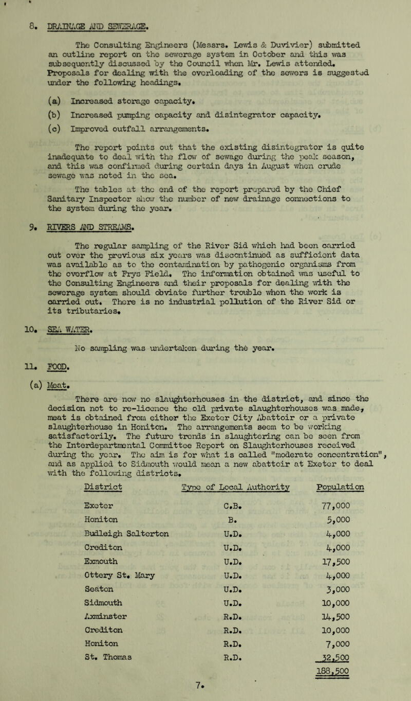 8. DRAINAGE AI7D SS7/2RACE. The Consulting Engineers (Messrs. Lewis & Duvivier) submitted an outline report on the sewerage system in October and this was subsequently discussed by the Council when Mr. Lewis attended. Proposals for dealing with the overloading of the sewers is suggested under the following headings. (a) Increased storage capacity. (b) Increased pumping capacity and disintegrator capacity. (c) Improved outfall arrangements. The report points out that the existing disintegrator is quite inadequate to deal with the flow of sev/age during the pealc season, and this was confirmed during certain days in August when crude sewage was noted in the sea. The tables at the end of the report prepared by the Chief Sanitary Inspector alia; the number of new drainage connections to the system during the year. 9. RIVERS AND STREAMS. The regular sampling of the River Sid which had been carried out over the previous six years was discontinued as sufficient data was available as to the contamination by pathogenic organisms from the ovorflow at Frys Field. The information obtained was useful to the Consulting Engineers and their proposals for dealing with the sewerage system should obviate further trouble when the work is carried out. There is no industrial pollution of the River Sid or its tributaries. 10. SEA WATER. No sampling was undertaken during the year. 11. FOOD. (a) Meat. There are now no slaughterhouses in the district, and since the decision not to re-licence the old private slaughterhouses was made., meat is obtained from either the Exeter City Abattoir or a private slaughterhouse in Honiton. The arrangements seem to be working satisfactorily. The future trends in slaughtering can be seen from the Interdepartmental Committee Report on Slaughterhouses received during the year. The aim is for what is called moderate concentration, and as applied to Sidmouth would mean a new abattoir at Exeter to deal with the following districts. District Typo of Local Authority Population Exeter C.B. 77,000 Honiton B. 5,000 Budleigh Salterton U.D. A,000 Crediton U.D. 4,000 Exmouth U.D. 17,500 Ottery St. Mary U.D. 4,000 Seaton U.D. 3,000 Sidmouth U.D. 10,000 Axminster R.D. 14,500 Crediton R.D. 10,000 Honiton R.D. 7,000 St. Thomas R.D. 32,500 188,500