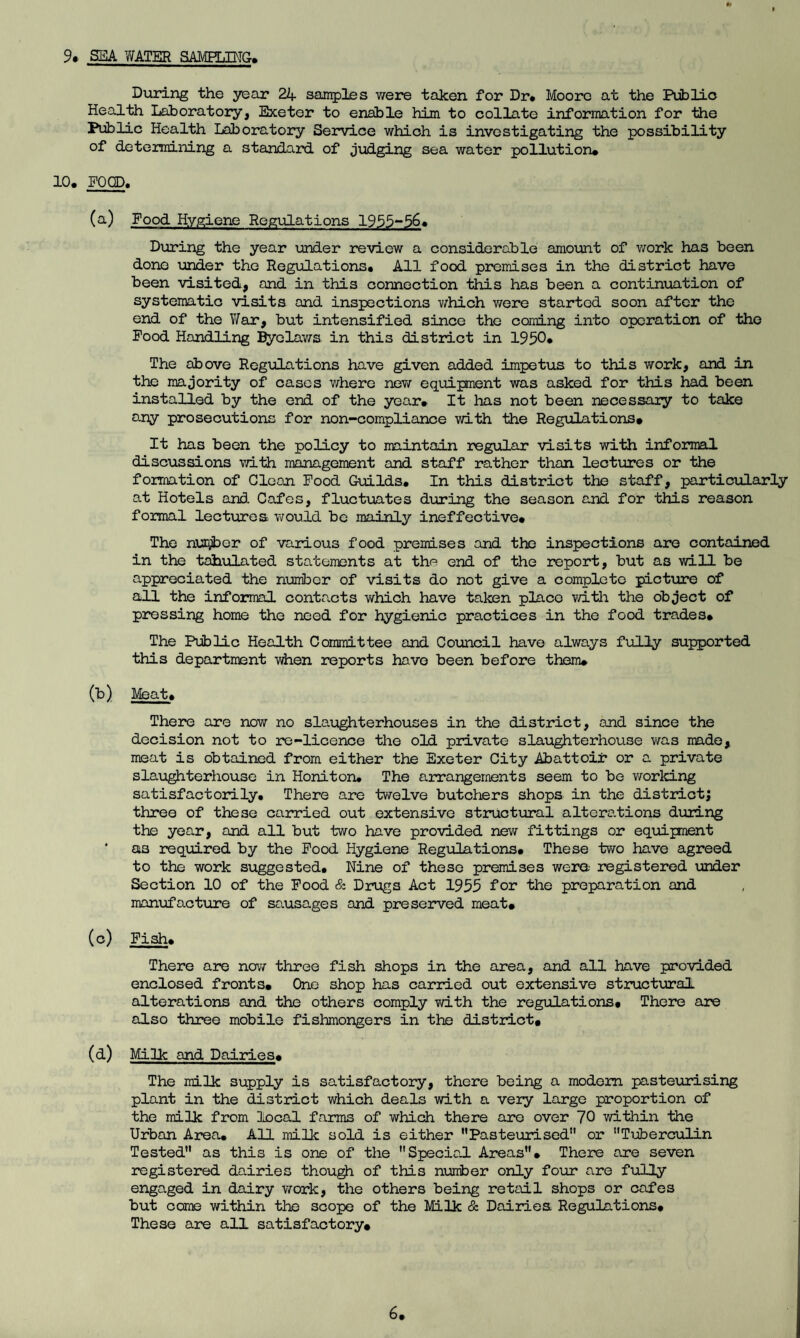 9# SEA WATER SAMPLING. During the year 24 samples were taken for Dr* Moore at the Public Health Laboratory, Exeter to enable him to collate information for the Public Health Laboratory Service which is investigating the possibility of determining a standard of judging sea water pollution* 10* FOOD. (a) Food Hygiene Regulations 1955-56* During the year under review a considerable amount of work has been done under the Regulations* All food premises in the district have been visited, and in this connection this has been a continuation of systematic visits and inspections which were started soon after the end of the War, but intensified since the coming into operation of the Food Handling Byelaws in this district in 1950* The above Regulations have given added impetus to this work, and in the majority of cases where new equipment was asked for this had been installed by the end of the year* It has not been necessary to take any prosecutions for non-compliance with the Regulations# It has been the policy to maintain regular visits with informal discussions with management and staff rather than lectures or the formation of Glean Food Guilds. In this district the staff, particularly at Hotels and. Cafes, fluctuates during the season and for this reason formal lectures would be mainly ineffective* The number of various food premises and the inspections are contained in the tabulated statements at the end of the report, but as will be appreciated the number of visits do not give a complete picture of all the informal contacts which have taken place with the object of pressing home the need for hygienic practices in the food trades* The Public Health Committee and Council have always fully supported this department when reports have been before them* (b) Meat* There are now no slaughterhouses in the district, and since the decision not to re-licence the old private slaughterhouse was made, meat is obtained from either the Exeter City Abattoir or a private slaughterhouse in Honiton* The arrangements seem to be working satisfactorily* There are twelve butchers shops in the district; three of these carried out extensive structural alterations during the year, and all but two have provided new fittings or equipment as required by the Food Hygiene Regulations* These two have agreed to the work suggested. Nine of these premises were- registered under Section 10 of the Food & Drugs Act 1955 for the preparation and manufo.cture of sausages and preserved meat* (c) Fish* There are new three fish shops in the area, and all have provided enclosed fronts* One shop has carried out extensive structural alterations and the others comply with the regulations# There are also three mobile fishmongers in the district# (d) Milk and Dairies# The milk supply is satisfactory, there being a modem pasteurising plant in the district which deals with a very large proportion of the milk from local farms of which there are over 70 within the Urban Area* All milk sold is either Pasteurised or Tuberculin Tested as this is one of the Special Areas* There are seven registered dairies though of this number only four are fully engaged in dairy work, the others being retail shops or cafes but come within the scope of the Milk & Dairies Regulations* These are all satisfactory#