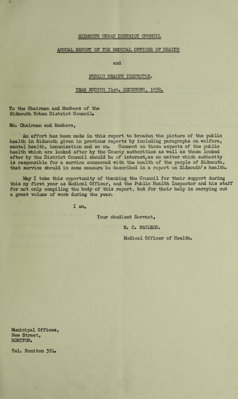 SIDMOUTH URBAN DISTRICT COUNCIL ANNUAL REPORT OF THE MEDICAL OFFICER OF HEALTH and PUBLIC HEALTH INSPECTOR. YEAR ENDING 31st, DECEMBER, 1958. To the Chairman and Members of the Sidmouth Urban District Council* Mr. Chairman and Members, An effort has been made in this report to broaden the picture of the public health in Sidmouth given in previous reports by including paragraphs on welfare, mental health, immunisation and so on. Comment on those aspects of the public health which are looked after by the County authorities as well as those looked after by the District Council should be of interest, as no matter which authority is responsible for a service concerned with the health of the people of Sidmouth, that service should in some measure be described in a report on Sidmouth* s health. May I take this opportunity of thanking the Council for their support during this my first year as Medical Officer, and the Public Health Inspector and his staff for not only compiling the body of this report, but for their help in carrying out a great volume of work during the year. I am, Your obedient Servant, R. C. MACLEOD. Medical Officer of Health. Municipal Offices, New Street, HONITON. Tel. Honiton 391*