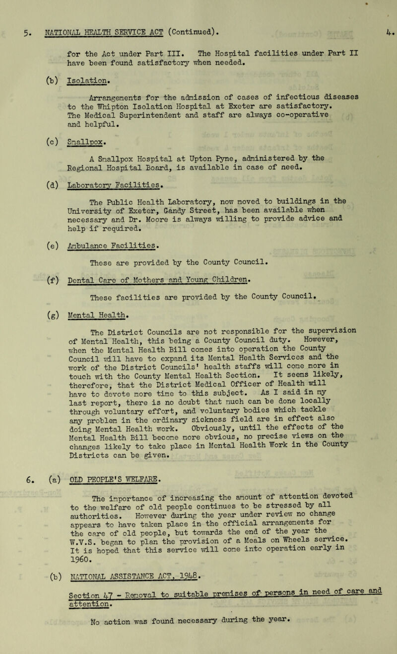 for the Act under Part III. The Hospital facilities under Part II have been found satisfactory when needed. (b) Isolation. Arrangements for the admission of cases of infectious diseases to the Whipton Isolation Hospital at Exeter are satisfactory. The Medical Superintendent and staff are always co-operative and helpful. (c) Smallpox. A Smallpox Hospital at Upton Pyne, administered by the Regional Hospital Board, is available in case of need. (d) Laboratory Eacilities. The Public Health Laboratory, now moved to buildings in the University of Exeter, Gandy Street, has been available when necessary and Dr. Moore is always willing to provide advice and help if required. (e) Ambulance Eacilities. These are provided by the County Council. (f) Dental Care of Mothers and Young Children. These facilities are provided by the County Council. (g) Mental Health. The District Councils are not responsible for the supervision of Mental Health, this being a County Council duty. However, when the Mental Health Bill comes into operation the County Council will have to expand its Mental Health Services and the work of the District Councils’ health staffs will come more in touch with the County Mental Health Section. It seems likely, therefore, that the District Medical Officer of Health.will have to devote more time to this subject. As I said in my last report, there is no doubt that much can be done locally through voluntary effort, and voluntary bodies which tackle any problem in the ordinary sickness field are in effect also doing Mental Health work. Obviously, until the effects of the Mental Health Bill become more obvious, no precise views on the changes likely to take place in Mental Health Work in the County Districts can be given. 6. (a) OLD PEOPLE’S WELFARE. The importance of increasing the amount of attention devoted to the welfare of old people continues to be stressed by all authorities. However during the year under review no change appears to have taken place in the official arrangements for the care of old people, but towards the end of the year the W.V.S. began to plan the provision of a Meals on Wheels service. It is hoped that this service will cone into operation early in I960. (b) NATIONAL ASSISTANCE ACT, 1948. Section 47 - Removal to suitable premises of- persons in need of care and attention. No action was found necessary during the year.