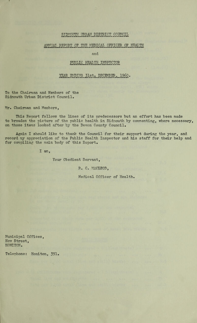 SIDMOUTH URBAN DISTRICT COUNCIL ANNUAL REPORT OF THE MEDICAL OFFICER OF HEALTH and PUBLIC HEALTH INSPECTOR. YEAR ENDING- 31st. DECEMBER, I960. To the Chairman and Members of the Sidmouth Urban District Council. Mr. Chairman and Members, This Reoort follows the lines of its predecessors but an effort has been made to broaden the picture of the public health in Sidmouth by commenting, where necessary, on those items looked after by the Devon County Council. Again I should like to thank the Council for their support during the year, and record my appreciation of the Public Health Inspector and his staff for their help and for compiling the main body of this Report. I an, Your Obedient Servant, R. C. MCLEOD, Medical Officer of Health. Municipal Offices, New Street, HONITON. Telephone: Honiton, 391
