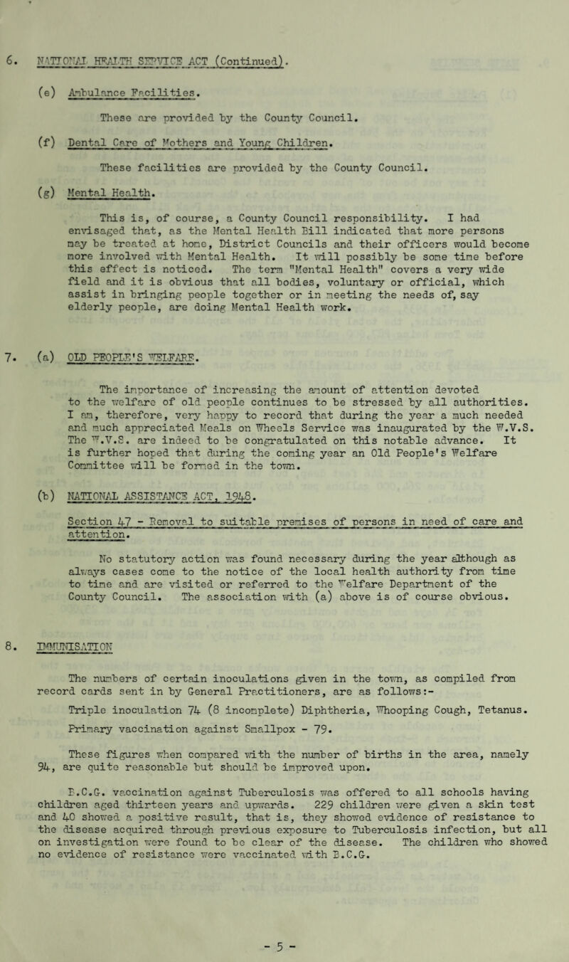 6. NMTONAI HEALTH SHPVTCE ACT (Continued) . (e) Ambulance Facilities. These are provided by the County Council. (f) Dental Care of ^others and Young Children. These facilities are provided by the County Council. (g) Mental Health. This is, of course, a County Council responsibility. I had envisaged that, as the Mental Health Bill indicated that more persons nay be treated, at hone, District Councils and their officers would become nore involved with Mental Health. It will possibly be sone tine before this effect is noticed. The term Mental Health covers a very wide field and it is obvious that all bodies, voluntary or official, which assist in bringing people together or in meeting the needs of, say elderly people, are doing Mental Health work. 7. (a) OLD PEOPLES ^IFARP. The importance of increasing the amount of attention devoted to the welfare of old people continues to be stressed by all authorities. I an, therefore, very happy to record that during the year a much needed and much appreciated Meals on Wheels Service was inaugurated by the W.V.S. The ^.V.S. are indeed to be congratulated on this notable advance. It is further hoped that during the coning year an Old People’s Welfare Committee vdll be formed in the town. (b) NATIONAL ASSISTANCE ACT, 1946. Section 47 - Benoval to suitable premises of persons in need of care and attention. No statutory action was found necessary during the year although as always cases cone to the notice of the local health authority from time to tine and are visited or referred to the Welfare Department of the County Council. The association with (a) above is of course obvious. 8. IMMUNISATION The numbers of certain inoculations given in the town, as compiled from record cards sent in by General Practitioners, are as follows Triple inoculation 74 (8 incomplete) Diphtheria, Whooping Cough, Tetanus. Primary vaccination against Smallpox - 79. These figures when compared with the number of births in the area, namely 94, are quite reasonable but should be improved upon. B.C.G. vaccination against Tuberculosis was offered to all schools having children aged thirteen years and upwards. 229 children were given a skin test and 40 showed a positive result, tha-t is, they showed evidence of resistance to the disease acquired through previous exposure to Tuberculosis infection, but all on investigation were found to be clear of the disease. The children who showed no evidence of resistance were vaccinated with B.C.G.