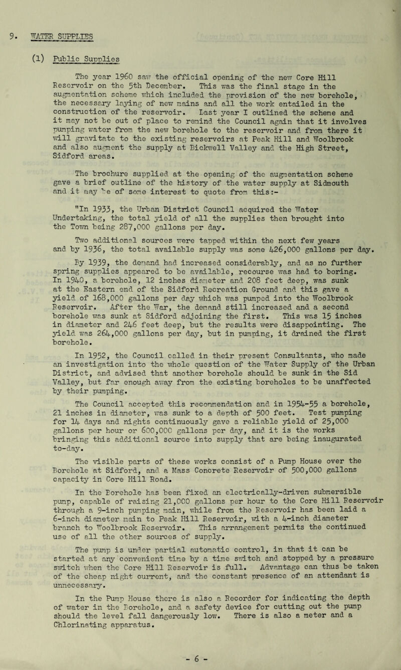 9. WATER SUPPLIES (1) The year i960 saw the official opening of the new Core Hill Reservoir on the 5th December. This was the final stage in the augmentation scheme which included the provision of the new borehole, • the necessary laying of new mains and all the work entailed in the construction of the reservoir. Last year I outlined the scheme and it may not be out of place to remind the Council again that it involves pumping water from the new borehole to the reservoir e,nd from there it wall gravitate to the existing reservoirs at Peak Hill and Woolbrook and also augment the supply at Bickwell Valley and the High Street, Sidford areas. The brochure supplied at the opening of the augmentation scheme gave a brief outline of the history of the water supply at Sidmouth and it may be of some interest to quote from this:- In 1933, the Urban District Council acquired the Water Undertaking, the total yield of all the supplies then brought into the Town being 287,COC gallons per day. Two additional sources were tapped within the next few years and by 1936, the total available supply was some 426,000 gallons per day. By 1939, the demand had increased considerably, and as no further spring supplies appeared to be available, recourse was had to boring. In 1940, a borehole, 12 inches diameter and 208 feet d.eep, was sunk at the Eastern end of the Sidford Recreation Ground and this gave a yield of 168,000 gallons per day which was pumped into the Woolbrook Reservoir. After the War, the demand still increased and a second borehole was sunk at Sidford adjoining the first. This was 15 inches in diameter and 246 feet deep, but the results were disappointing. The yield was 264,000 gallons per day, but in pumping, it drained the first borehole. In 1952, the Council called in their present Consultants, who made an investigation into the whole question of the Water Supply of the Urban District, and advised that another borehole should, be sunk in the Sid Valley, but far enough away from the existing boreholes to be unaffected by their pumping. The Council accepted this recommendation and in 1954-55 a borehole, 21 inches in diameter, was sunk to a depth of 500 feet. Test pumping for 14 days and nights continuously gave a reliable yield of 25,000 gallons per hour or 600,000 gallons per day, and it is the works bringing this additional source into supply that are being inaugurated to-day. The visible parts of these works consist of a Pump House over the Borehole at Sidford, and a Mass Concrete Reservoir of 500,000 gallons capacity in Core Hill Road. In the Borehole has been fixed an electrically-driven submersible pump, capable of raising 21,000 gallons per hour to the Core Hill Reservoir through a 9-inch pumping main, while from the Reservoir has been laid a 6-inch diameter main to Peak Hill Reservoir, with a 4-inch diameter branch to Woolbrook Reservoir. This arrangement permits the continued use of all the other sources of supply. The pump is under partial automatic control, in that it can be started, at any convenient tine by a time switch and stopped by a pressure switch when the Core Hill Reservoir is full. Advantage can thus be taken of the cheap night current, and the constant presence of an attendant is unnecessary. In the Pump House there is also a Recorder for indicating the depth of water in the Borehole, and a safety device for cutting out the pump should the level fall dangerously low. There is also a meter and a Chlorinating apparatus.