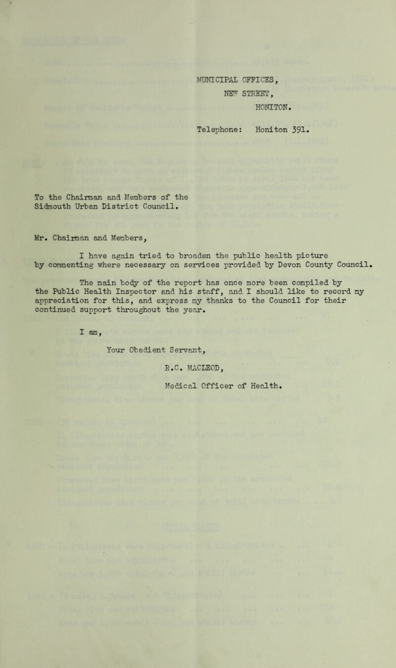 MUNICIPAL OFFICES, NEN7 STREET, HONITON. Telephone: Honiton 391. To the Chairman and Members of the Sidraouth Urban District Council. Mr. Chairman and Members, I have again tried to broaden the public health picture by commenting where necessary on services provided by Devon County Council. The main tody of the report has once more been compiled by the Public Health Inspector and his staff, and I should like to record my appreciation for this, and express my thanks to the Council for their continued support throughout the year. I am, Your Obedient Servant, E.C. MACLEOD, Medical Officer of Health