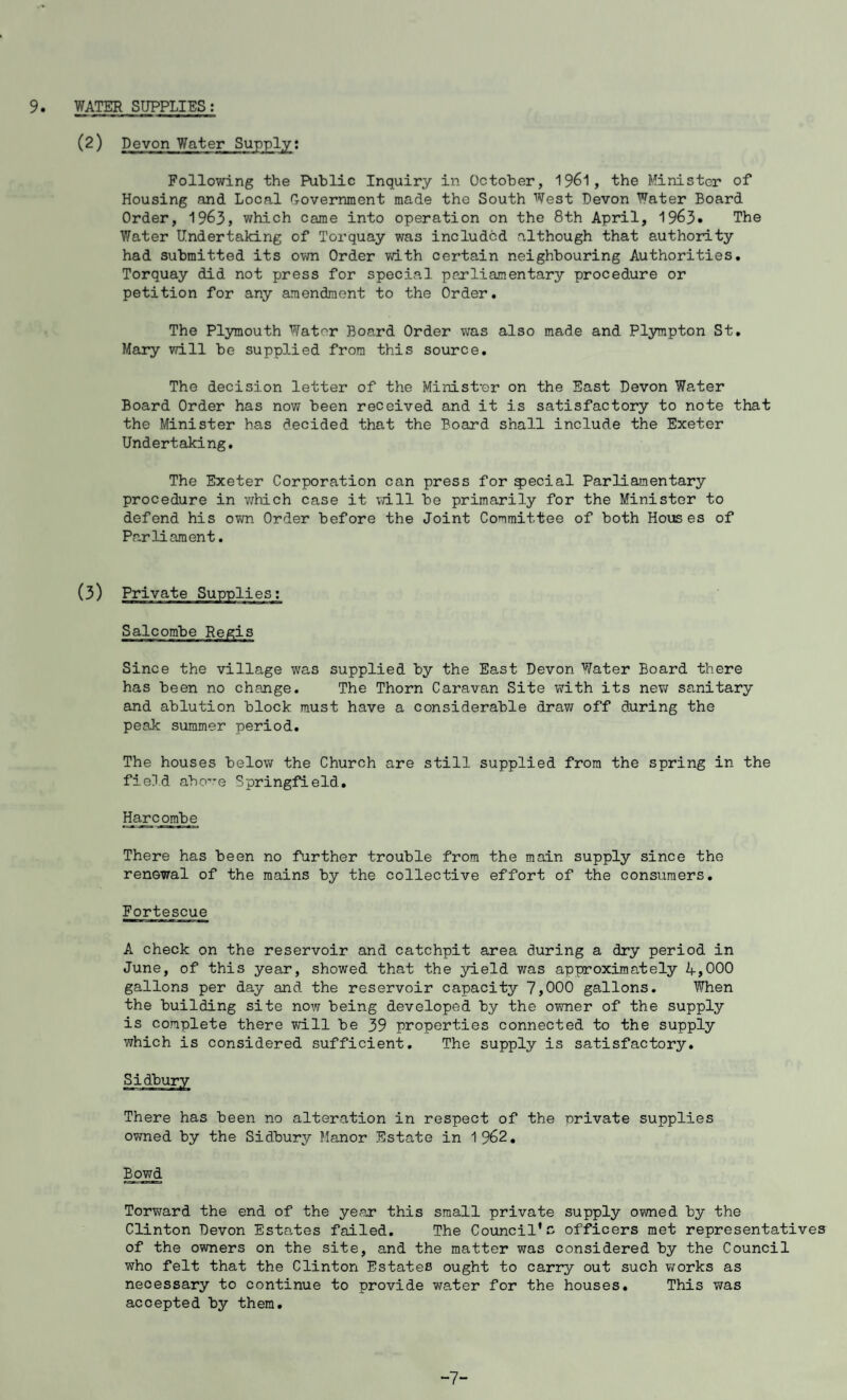 (2) Devon Water Supply: Following the Public Inquiry in October, 1961, the Minister of Housing and Local Government made the South West Devon Water Board Order, 1963, which came into operation on the 8th April, 1963• The Water Undertaking of Torquay was included although that authority had submitted its own Order with certain neighbouring Authorities. Torquay did not press for special parliamentary procedure or petition for any amendment to the Order. The Plymouth Water Board Order was also made and Plympton St. Mary will be supplied from this source. The decision letter of the Minist'er on the East Devon Water Board Order has now been received and it is satisfactory to note that the Minister has decided that the Board shall include the Exeter Undertaking. The Exeter Corporation can press for fecial Parliamentary procedure in which case it will be primarily for the Minister to defend his own Order before the Joint Committee of both Houses of Parliament. (3) Private Supplies: Salcombe Regis Since the village was supplied by the East Devon Water Board there has been no change. The Thorn Caravan Site with its new sanitary and ablution block must have a considerable draw off during the peak summer period. The houses below the Church are still supplied from the spring in the field above Springfield. Harcombe There has been no further trouble from the main supply since the renewal of the mains by the collective effort of the consumers. Fortescue A check on the reservoir and catchpit area during a dry period in June, of this year, showed that the yield was approximately 4,000 gallons per day and the reservoir capacity 7,000 gallons. When the building site now being developed by the owner of the supply is complete there will be 39 properties connected to the supply which is considered sufficient. The supply is satisfactory. Sidbury There has been no alteration in respect of the private supplies owned by the Sidbury Manor Estate in 1 962. Bowd Torward the end of the year this small private supply owned by the Clinton Devon Estates failed. The Council*a officers met representatives of the owners on the site, and the matter was considered by the Council who felt that the Clinton Estates ought to carry out such works as necessary to continue to provide water for the houses. This was accepted by them. -7-