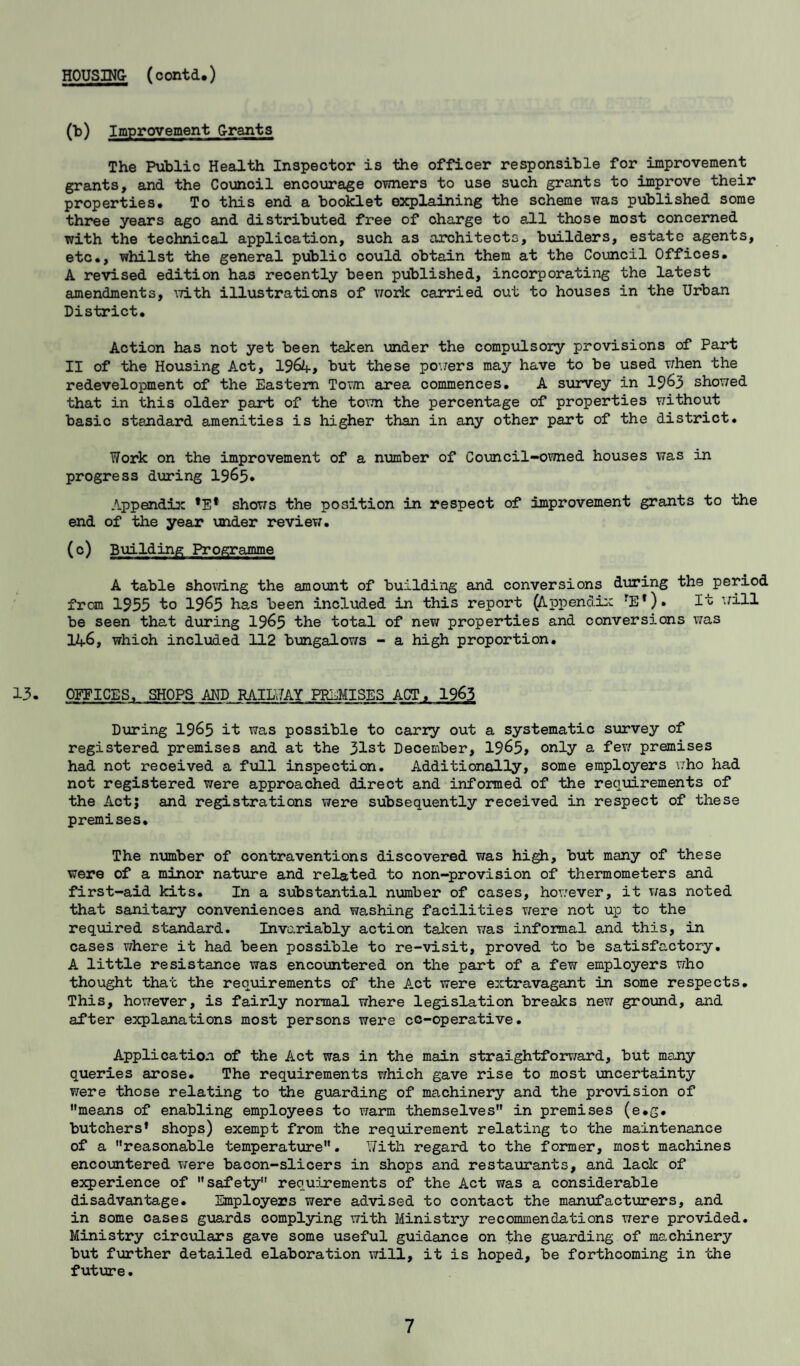 HOUSING (oontd.) (b) Improvement Grants The Public Health Inspector is the officer responsible for improvement grants, and the Council encourage owners to use such grants to improve their properties. To this end a booklet explaining the scheme was published some three years ago and distributed free of charge to all those most concerned with the technical application, such as architects, builders, estate agents, etc., whilst the general public could obtain them at the Council Offices. A revised edition has recently been published, incorporating the latest amendments, with illustrations of work carried out to houses in the Urban District. Action has not yet been taken under the compulsory provisions of Part II of the Housing Act, l$6k> but these powers may have to be used when the redevelopment of the Eastern Town area commences. A survey in 19&3 showed that in this older part of the town the percentage of properties without basic standard amenities is higher than in any other part of the district. Work on the improvement of a number of Council-owned houses was in progress during 1965* Appendix *E* shows the position in respect of improvement grants to the end of the year under review. (c) Building Programme A table showing the amount of building and conversions during the period from 1955 to 1965 has been included in this report (Appendix rE*)» It UH-L be seen that during 19&5 the total of new properties and conversions was 146, which included 112 bungalows - a high proportion. 13. OFFICES, SHOPS AND RAILWAY PREMISES ACT, 1963 During 1965 It was possible to cariy out a systematic survey of registered premises and at the 31st December, 1965* only a few premises had not received a full inspection. Additionally, some employers who had not registered were approached direct and informed of the requirements of the Act; and registrations were subsequently received in respect of these premises. The number of contraventions discovered was high, but many of these were of a minor nature and related to non-provision of thermometers and first-aid kits. In a substantial number of cases, however, it was noted that sanitary conveniences and washing facilities were not up to the required standard. Invariably action taken was informal and this, in cases where it had been possible to re-visit, proved to be satisfactory. A little resistance was encountered on the part of a few employers who thought that the requirements of the Act were extravagant in some respects. This, however, is fairly normal where legislation breaks new ground, and after explanations most persons were cc-operative. Application of the Act was in the main straightforward, but many queries arose. The requirements which gave rise to most uncertainty were those relating to the guarding of machinery and the provision of means of enabling employees to warm themselves in premises (e.g. butchers* shops) exempt from the requirement relating to the maintenance of a reasonable temperature. with regard to the former, most machines encountered were bacon-slicers in shops and restaurants, and lade of experience of safety requirements of the Act was a considerable disadvantage. Employers were advised to contact the manufacturers, and in some cases guards complying with Ministry recommendations were provided. Ministry circulars gave some useful guidance on the guarding of machinery but further detailed elaboration will, it is hoped, be forthcoming in the future.