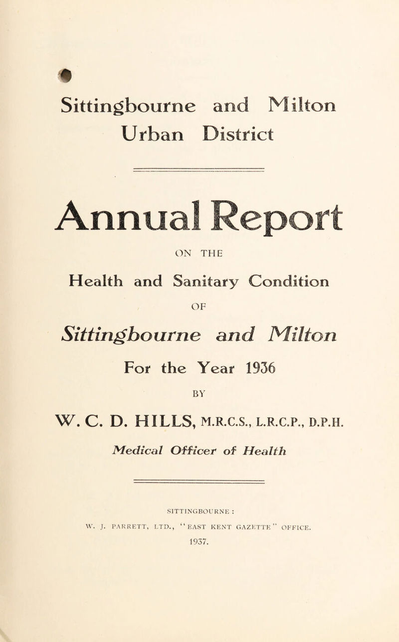 * Sittingbourne and Milton Urban District Annual Report ON THE Health and Sanitary Condition , OF Sittingbourne and Milton For the Year 1936 BY W. C. D. HILLS, m.r.c.s., l.r.c.p., d.p.h. Medical Officer of Health SITTINGBOURNE : W. J. PARRETT, LTD., “EAST KENT GAZETTE” OFFICE. 1937.