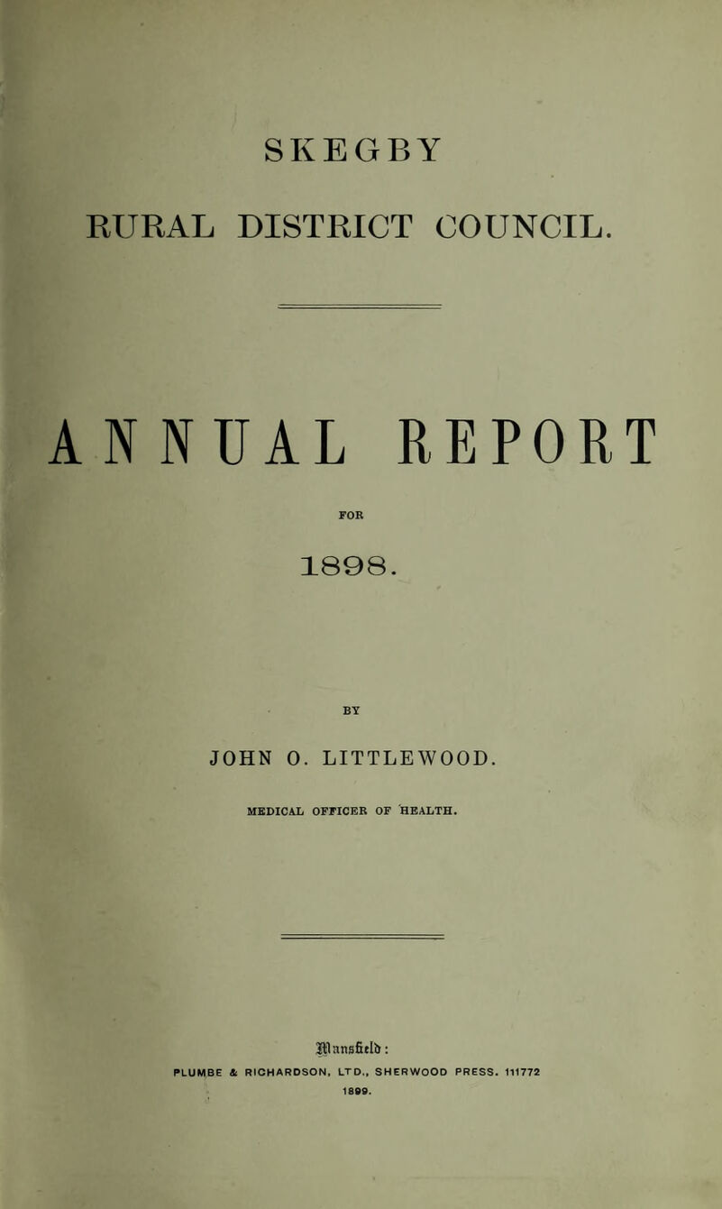 SKEGBY RURAL DISTRICT COUNCIL. ANNUAL REPORT FOR 1898. BY JOHN 0. LITTLEWOOD. MEDICAL OFFICER OF HEALTH. IPansfielb: PLUMBE & RICHARDSON. LTD., SHERWOOD PRESS. 111772