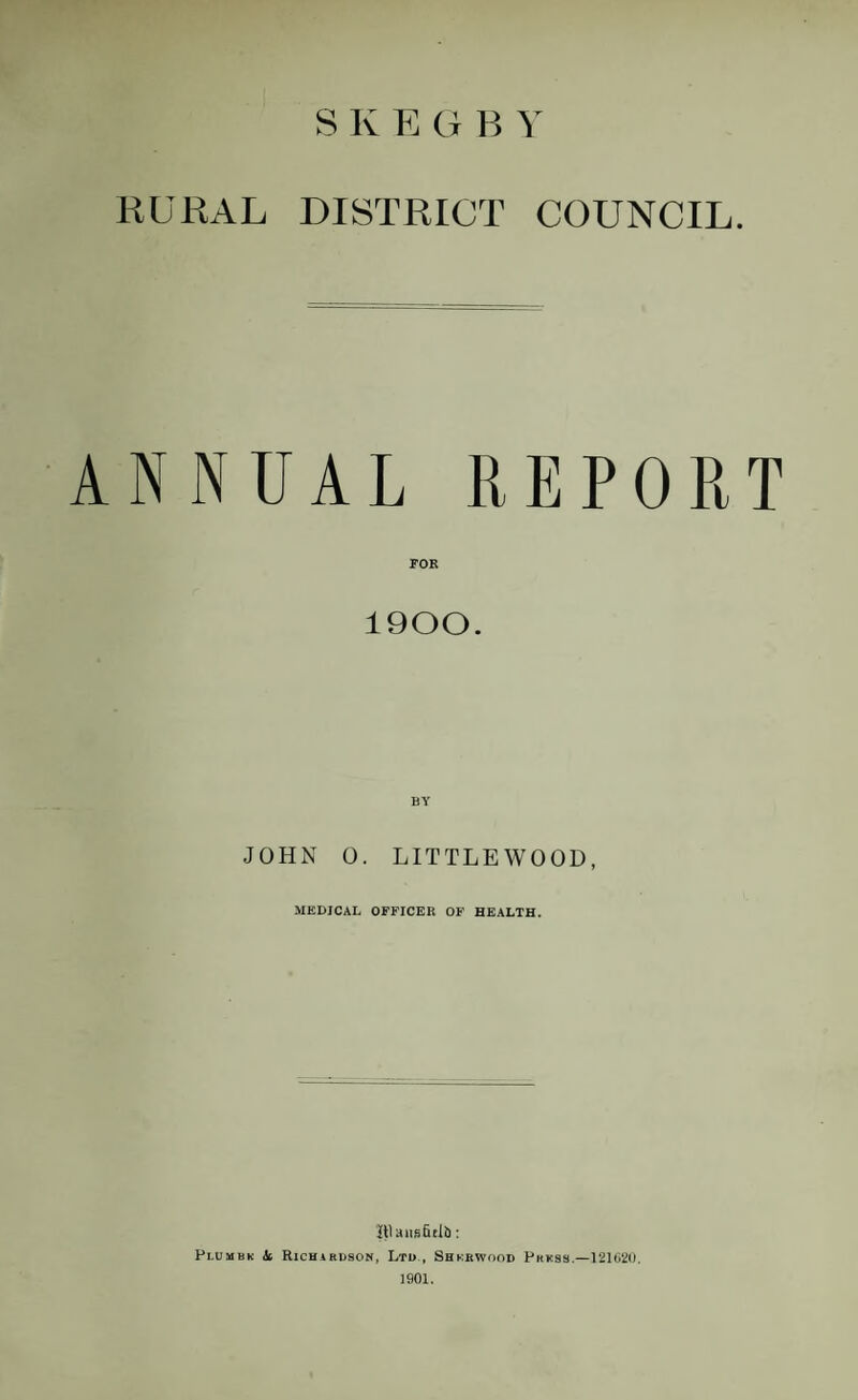 S K E G B RURAL DISTRICT COUNCIL. ANNUAL REPORT FOR 1900. BY JOHN 0. LITTLEWOOD, MEDICAL OFFICER OF HEALTH. Itlaiisfitlb: Plumbk & Richibuson, Ltd , Shkrwood PKKas.—121G20. 1901,