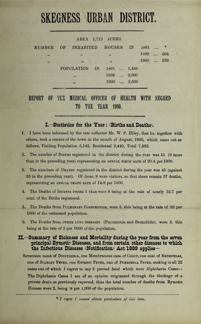 SKEGNESS URBAN DISTRICT. AREA 1,712 ACRES. NUMBER OF INHABITED HOUSES IN 1891 5 5 •) 1899 .... 504 1900 .... 533 POPULATION IN 1891 .... 1,489 1899 .... 2,000 >> 1900 .... 2,500 REPORT OF TEE MEDICAL OFFICER OF HEALTH WITH REGARD TO THE YEAR 1900. I.—Statistics for the Year: (Birthsand Deaths). 1. I have been informed by the rate collector Mr. W. P. Hiley, that he. together with others, took a census of the town in the month of August, 1900, which came out as follows, Visiting Population 5,142, Residental 2,440, Total 7,582. 2. The number of Births registered in the district during the year was 51 (9 more than in the preceding year) representing an annual birth rate of 20.4 per 1000. 3. The numbers of Deaths registered in the district during the year was 45 (against 35 in the preceding year). Of ihese, 8 were visitors, so that there remain 37 deaths, representing an annual death rate of 14.8 per 1000. 4. The Deaths of Infants under 1 year were 8 being at the rate of nearly 15.7 per cent, of the Births registered. 5. The Deaths from Pulmonary Consumption, were 3,’this'being at the rate of *83 per 1000 of the estimated population. 6. The Deaths from other lung diseases (Pneumonia and Bronchitis), were 5, this being at the rate of 2 per 1000 of the population. ZI—Summary of Sickness and Mortality during tke year from the seven principal Zymotic Diseases, and from certain other diseases to 'which the Infectious Diseases (ITotification) Act 1889 applies— Seventeen cases of Diphtheria, one Membranous case of Croup, one case of Erysipelas, one of Scarlet Fever, one Enteric Fever, one of Puerperal Fever, making in all 22 cases out of which I regret to say 2 proved fatal which were Diphtheria Cases— The Diphtheria Cases I am of an opinion originated through the blockage of a private drain as previously reporiod, thus the total number of deaths from Zymotic Disease were 2, being '8 per 1,000 of the population. * I regret 1 cannot obtain particulars of this item.
