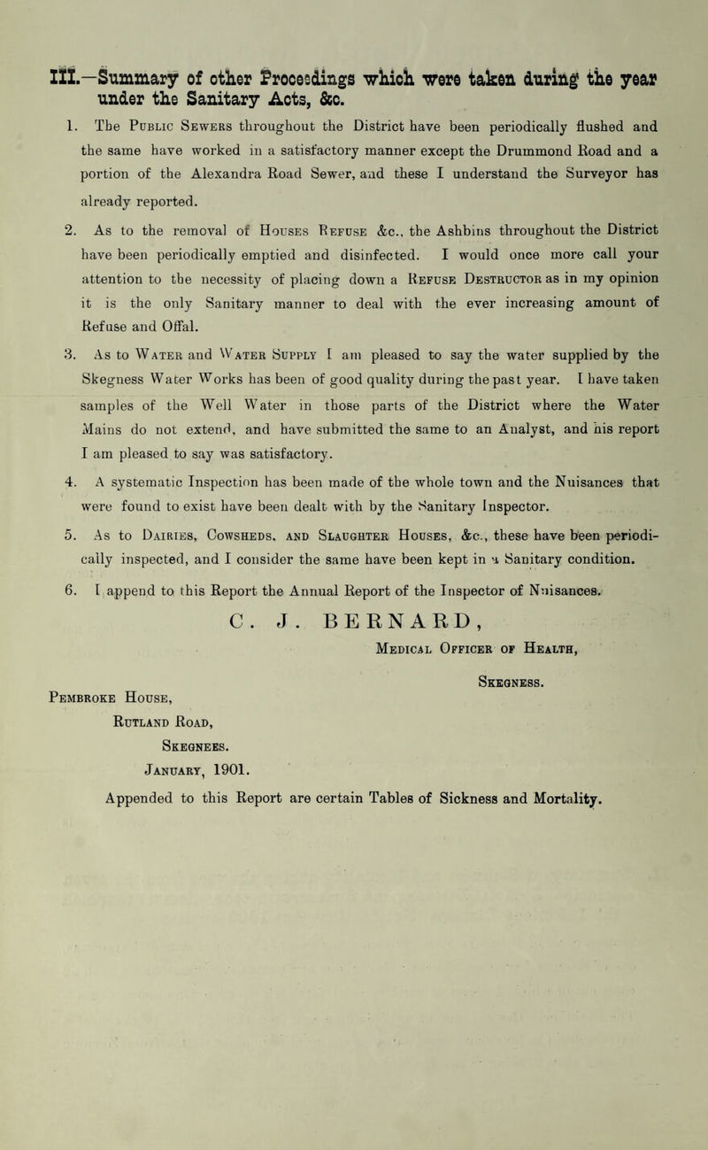 IZZ.—Summary of other Proceedings which were taken during the year under the Sanitary Acts, &c. 1. The Public Sewers throughout the District have been periodically flushed and the same have worked in a satisfactory manner except the Drummond Road and a portion of the Alexandra Road Sewer, and these I understand the Surveyor has already reported. 2. As to the removal of Houses Refuse &c., the Ashbins throughout the District have been periodically emptied and disinfected. I would once more call your attention to the necessity of placing down a Refuse Destructor as in my opinion it is the only Sanitary manner to deal with the ever increasing amount of Refuse and Offal. 3. As to Water and \Vater Supply I am pleased to say the water supplied by the Skegness Wader Works has been of good quality during the past year. I have taken samples of the Well Water in those parts of the District where the Water Mains do not extend, and have submitted the same to an Analyst, and his report I am pleased to say was satisfactory. 4. A systematic Inspection has been made of the whole town and the Nuisances that were found to exist have been dealt with by the vSanitary Inspector. 5. As to Dairies, Cowsheds, and Slaughter Houses, &c., these have been periodi¬ cally inspected, and I consider the same have been kept in a Sanitary condition. 6. I append to this Report the Annual Report of the Inspector of Nuisances.' C. J. BERNARD, Medical Officer of Health, Pembroke House, Rutland Road, Skeqnees. January, 1901. Skegness. Appended to this Report are certain Tables of Sickness and Mortality.