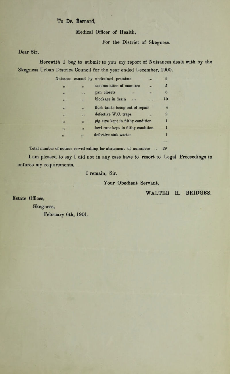 To Dr. Bernard, Medical Officer of Health, Dear Sir, For the District of Skegness. Herewith I beg to submit to you my report of Nuisances dealt with by the Skegness Urban District Council for the year ended December, 1900. Nuisance caused by undrained premises 2 99 accumulation of manures 5 n 9) 9 9* pan closets blockage in drain y 10 99 99 flush tanks being out of repair 4 99 9» defective W.C. traps 2 99 99 pig stye kept in filthy condition 1 >9 99 fowl runs kept in filthy condition 1 99 99 defective sink wastes i Total number of notices served calling for abatement of nuisances .. 29 I am pleased to say 1 did not in any case have to resort to Legal Proceedings to enforce my requirements. I remain, Sir, Your Obedient Servant, Estate Offices, Skegness, February 6th, 1901. WALTEK H. BRIDGES.