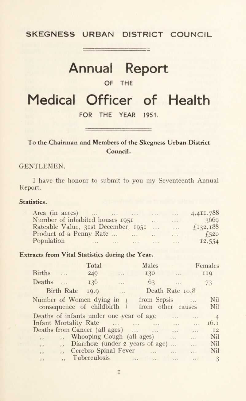 Annual Report OF THE Medical Officer of Health FOR THE YEAR 1951. To the Chairman and Members of the Skegness Urban District Council. GENTLEMEN, I have the honour to submit to you my Seventeenth Annual Report. Statistics. Area (in acres) 4,411.788 Number of inhabited houses iQSi 3669 Rateable Value, 31st December, 1951 ... £132,188 Product of a Penny Rate ... £520 Population 12,5.54 Extracts from Vital Statistics during the Year. Total Males Females Births ... 249 130 119 Deaths ... 136 63 73 Birth Rate 19.9 Death Rate 10.8 Number of Women dying in j from Sepsis Nil consequence of childbirth 1 from other causes Nil Deaths of infants under one year of age 4 Infant Mortality Rate . ... ... t6.i Deaths from Cancer (all ages) . ... ... 12 ,, ,, Whooping Cough (all ages) Nil ,, ,, Diarrhoae (under 2 years of age) ... Nil ,, ,, Cerebro Spinal Fever Nil ,, ,, Tuberculosis ... 3