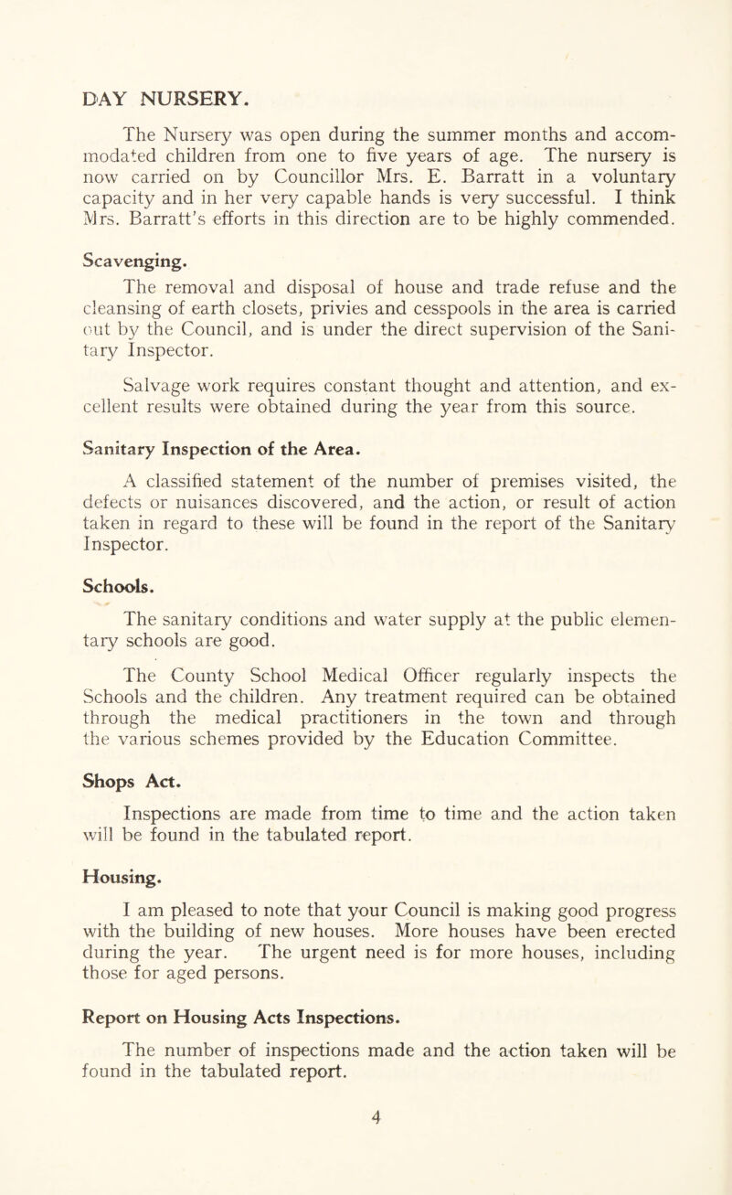 DAY NURSERY. The Nursery was open during the summer months and accom¬ modated children from one to five years of age. The nursery is now carried on by Councillor Mrs. E. Barratt in a voluntary capacity and in her very capable hands is very successful. I think Mrs. Barratt’s efforts in this direction are to be highly commended. Scavenging. The removal and disposal of house and trade refuse and the cleansing of earth closets, privies and cesspools in the area is carried out by the Council, and is under the direct supervision of the Sani¬ tary Inspector. Salvage work requires constant thought and attention, and ex¬ cellent results were obtained during the year from this source. Sanitary Inspection of the Area. A classified statement of the number of premises visited, the defects or nuisances discovered, and the action, or result of action taken in regard to these will be found in the report of the Sanitary^ Inspector. Schoo'ls. The sanitary conditions and water supply at the public elemen¬ tary schools are good. The County School Medical Officer regularly inspects the Schools and the children. Any treatment required can be obtained through the medical practitioners in the town and through the various schemes provided by the Education Committee. Shops Act. Inspections are made from time to time and the action taken will be found in the tabulated report. Housing. I am pleased to note that your Council is making good progress with the building of new houses. More houses have been erected during the year. The urgent need is for more houses, including those for aged persons. Report on Housing Acts Inspections. The number of inspections made and the action taken will be found in the tabulated report.