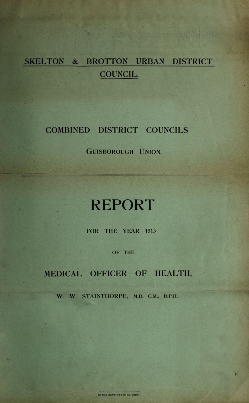 SKELTON & BROTTON URBAN DISTRICT COUNCIL. COMBINED DISTRICT COUNCILS Guisborough Union. T- I REPORT I FOR THE YEAR 1913 OF THE MEDICAL OFFICER OF HEALTH, W. -W. STAINTHORPE, M.D. CM., D.RH. STOKELD,PRINTERS QUISBSO*.