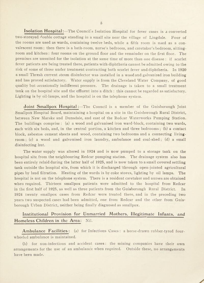Isolation Hospital:—The Councils Isolation Hospital for fever cases is a converted two-storeyed double cottage standing in a small site near the village of Uingdale. Four of the rooms are used as wards, containing twelve beds, while a fifth room is used as a con¬ valescent room; then there is a bath-room, nurse’s bedroom, and caretaker’s bedroom, sitting- room and kitchen : four rooms on the ground floor and the remainder on the first floor. The premises are unsuited for the isolation at the same time of more than one disease : if scarlet fever patients are being treated there, patients with diphtheria cannot be admitted owing to the risk of some of those under treatment contracting both scarlet fever and diphtheria. In 1920 a small Thresh current steam disinfector was installed in a wood and galvanized iron building and has proved satisfactory. Water supply is from the Cleveland Water Company, of good quality but occasionally indifferent pressure. The drainage is taken to a small treatment tank on the hospital site and the effluent into a ditch ; this cannot be regarded as satisfactory. Fighting is by oil-lamps, and the hospital is on the telephone system. Joint Smallpox HospitalThe Council is a member of the Guisborough Joint Smallpox Hospital Board, maintaining a hospital on a site in the Guisborough Rural District, between New Marske and Dunsdale, and east of the Redcar Waterworks Pumping Station. The buildings comprise : (a) a wood and galvanised iron ward-block, containing two wards, each with six beds, and, in the central portion, a kitchen and three bedrooms ; (b) a contact block, asbestos cement sheets and wood, containing two bedrooms and a connecting living- room ; (c) a wood and galvanised iron laundry, ambulance and coal-shed; (d) a small disinfecting hut. The water supply was altered in 1924 and is now pumped to a storage tank on the hospital site, from the neighbouring Redcar pumping station. The drainage system also has been entirely relaid during the latter half of 1925, and is now taken to a small covered settling tank outside the hospital site, from which it is discharged ithrough open-jointed agricultural pipes by laud filtration. Heating of the wards is by coke stoves, lighting by oil lamps. The hospital is not on the telephone system. There is a resident caretaker and nurses are obtained when required. Thirteen smallpox patients were admitted to the hospital from Redcar in the first half of 1925, as well as three patients from the Guisborough Rural District. In 1924 twenty smallpox cases from Redcar were treated there, and in the preceding two years two suspected cases had been admitted, one from Redcar and the other from Guis¬ borough Urban District, neither being finally diagnosed as smallpox. Institutional Provision for Unmarried Mothers, Illegitimate infants, and Homeless Children in the Area: Nil. Ambulance Facilities : (a) for Infectious Cases : a horse-drawn rubber-tyred four- wheeled ambulance is maintained. (b) for non-infectious and accident cases: the mining companies have their own arrangements for the use of an ambulance when required. Outside these, no arrangements have been made.