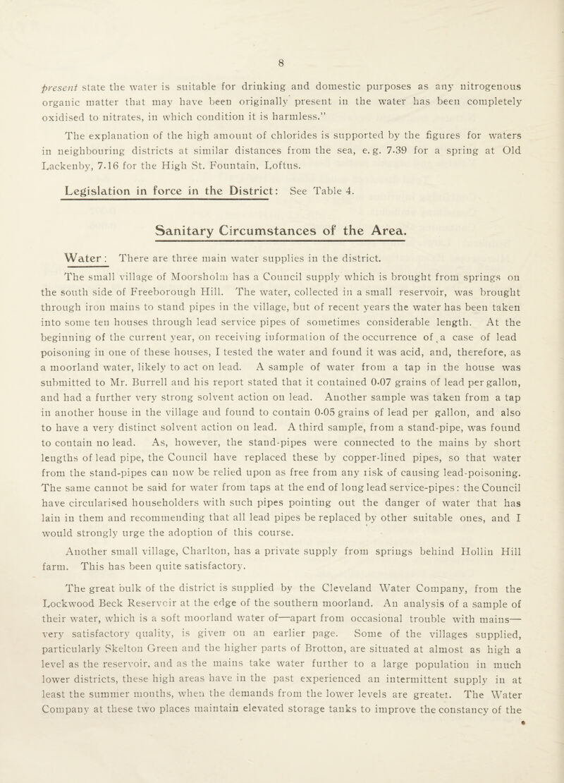 present state the water is suitable for drinking and domestic purposes as any nitrogenous organic matter that may have been originally present in the water has been completely oxidised to nitrates, in which condition it is harmless.” The explanation of the high amount of chlorides is supported by the figures for waters in neighbouring districts at similar distances from the sea, e. g. 7-39 for a spring at Old Lackenby, 7-16 for the High St. Fountain, Loftus. Legislation in force in the District: See Tabled. Sanitary Circumstances of the Area. Water: There are three main water supplies in the district. The small village of Moorsholm has a Council supply which is brought from springs on the south side of Freeborough Hill. The water, collected in a small reservoir, was brought through iron mains to stand pipes in the village, but of recent years the water has been taken into some ten houses through lead service pipes of sometimes considerable length. At the beginning of the current year, on receiving information of the occurrence of a case of lead poisoning in one of these houses, I tested the water and found it was acid, and, therefore, as a moorland water, likely to act on lead. A sample of water from a tap in the house was submitted to Mr. Burrell and his report stated that it contained 0-07 grains of lead per gallon, and had a further very strong solvent action on lead. Another sample was taken from a tap in another house in the village and found to contain 0-05 grains of lead per gallon, and also to have a very distinct solvent action on lead. A third sample, from a stand-pipe, was found to contain no lead. As, however, the stand-pipes were connected to the mains by short lengths of lead pipe, the Council have replaced these by copper-lined pipes, so that water from the stand-pipes can now be relied upon as free from any risk of causing lead-poisoning. The same cannot be said for water from taps at the end of long lead service-pipes: the Council have circularised householders with such pipes pointing out the danger of water that has lain in them and recommending that all lead pipes be replaced by other suitable ones, and I would strongly urge the adoption of this course. Another small village, Charlton, has a private supply from springs behind Hollin Hill farm. This has been quite satisfactory. The great bulk of the district is supplied by the Cleveland Water Company, from the Lockwood Beck Reservoir at the edge of the southern moorland. An analysis of a sample of their water, which is a soft moorland water of—apart from occasional trouble with mains— very satisfactory quality, is given on an earlier page. Some of the villages supplied, particularly Skelton Green and the higher parts of Brotton, are situated at almost as high a level as the reservoir, and as the mains take water further to a large population in much lower districts, these high areas have in the past experienced an intermittent supply in at least the summer months, when the demands from the lower levels are greatei. The Water Company at these two places maintain elevated storage tanks to improve the constancy of the