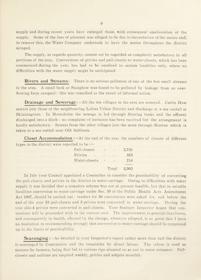 supply and during recent years have enlarged these, with consequent amelioration of the supply. Some of the loss of pressure was alleged to be due to incrustation of the mains and, to remove this, the Water Company undertook to have the mains throughout the district scraped. The supply, as regards quantity, cannot vet be regarded as completely satisfactory in all portions of the area. Conversions of privies and pail-closets to water-closets, which has been commenced during the year, has had to be confined to certain localities only, where no difficulties with the water supply might be anticipated. Rivers and Streams: There is no serious pollution of any of the few small streams in the area. A small beck at Stanghow was found to be polluted by leakage from an over¬ flowing farm cesspool: this was remedied as the result of informal action. Drainage and Sewerage:—All the ten villages in the area are sewered. Carlin How sewers join those of the neighbouring Loftus Urban District and discharge at a sea outfall at Skinningrove. In Moorsholm the sewage is led through filtering tanks and the effluent discharged into a ditch : no complaint of nuisance has been received but the arrangement is hardly satisfactory. Sewers from the other villages join the main through Brotton which is taken to a sea outfall near Old Saltburn. Closet Accommodation:—At the end of the year the numbers of closets of different types in the district were reported to be :— Pail-closets 2,731 Privies 355 Water-closets 216 Total 3,302 In July your Council appointed a Committee to consider the practicability of converting the pail-closets and privies in the district to water-carriage. Owing to difficulties with water supply it was decided that a complete scheme was not at present feasible, but that in suitable localities conversion to water-carriage under Sec. 39 of the Public Health Acts Amendment Act 1907, should be carried out: tenders for 36 conversions were asked for, and before the end of the year 32 pail-closets and 3 privies were converted to water-carriage. During the year also 4 privies were converted to pail-closets. Your Sanitary Inspector hopes that con¬ versions will be proceeded with in the current year. The improvement in general cleanliness, and consequently in health, effected by the change, wherever adopted, is so great that I have no hesitation in recommending strongly that conversion to water-carriage should be completed up to the limits of practicability. Scavenging :—As detailed in your Inspector’s report rather more than half the district is scavenged by Contractors and the remainder by direct labour. The refuse is used as manure by farmers, being first led to various tips situated so as not to cause nuisance. Pail- closets and ashbins are emptied weekly, privies and ashpits monthly.