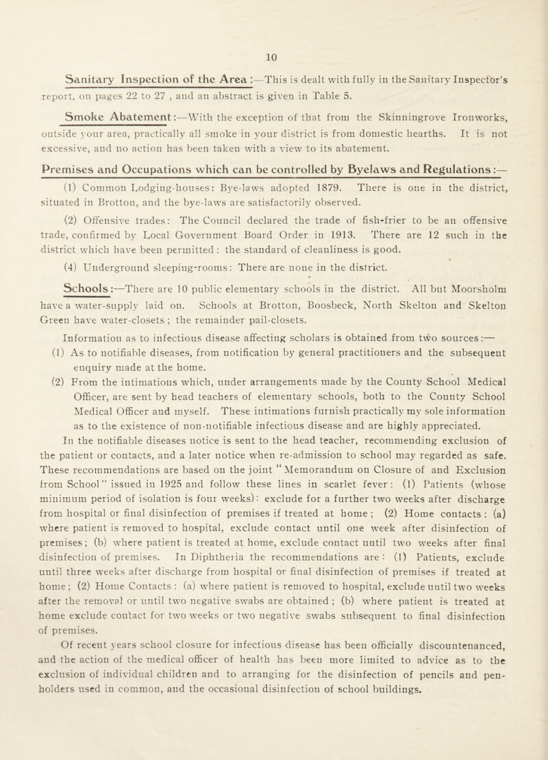 Sanitary Inspection of the Area :—This is dealt with fully in the Sanitary Inspector’s report, on pages 22 to 27 , and an abstract is given in Table 5. Smoke Abatement:—With the exception of that from the Skinningrove Ironworks, outside your area, practically all smoke in your district is from domestic hearths. It is not excessive, and no action has been taken with a view to its abatement. Premises and Occupations which can be controlled by Byelaws and Regulations:— (1) Common Lodging-houses: Bye-laws adopted 1879. There is one in the district, situated in Brotton, and the bye-laws are satisfactorily observed. (2) Offensive trades: The Council declared the trade of fish-frier to be an offensive trade, confirmed by Local Government Board Order in 1913. There are 12 such in the district which have been permitted : the standard of cleanliness is good. (4) Underground sleeping-rooms: There are none in the district. Schools:—There are 10 public elementary schools in the district. All but Moorsholm have a water-supply laid on. Schools at Brotton, Boosbeck, North Skelton and Skelton Green have water-closets ; the remainder pail-closets. Information as to infectious disease affecting scholars is obtained from two sources:— (1) As to notifiable diseases, from notification by general practitioners and the subsequent enquiry made at the home. (2) From the intimations which, under arrangements made by the County School Medical Officer, are sent by head teachers of elementary schools, both to the County School Medical Officer and myself. These intimations furnish practically my sole information as to the existence of non-notifiable infectious disease and are highly appreciated. In the notifiable diseases notice is sent to the head teacher, recommending exclusion of the patient or contacts, and a later notice when re-admission to school may regarded as safe. These recommendations are based on the joint “Memorandum on Closure of and Exclusion from School ” issued in 1925 and follow these lines in scarlet fever: (1) Patients (whose minimum period of isolation is four weeks): exclude for a further two weeks after discharge from hospital or final disinfection of premises if treated at home ; (2) Home contacts : (a) where patient is removed to hospital, exclude contact until one week after disinfection of premises; (b) where patient is treated at home, exclude contact until two weeks after final disinfection of premises. In Diphtheria the recommendations are : (1) Patients, exclude until three weeks after discharge from hospital or final disinfection of premises if treated at home; (2) Home Contacts : (a) where patient is removed to hospital, exclude until two weeks after the removal or until two negative swabs are obtained ; (b) where patient is treated at home exclude contact for two weeks or two negative swabs subsequent to final disinfection of premises. Of recent years school closure for infectious disease has been officially discountenanced, and the action of the medical officer of health has been more limited to advice as to the exclusion of individual children and to arranging for the disinfection of pencils and pen¬ holders used in common, and the occasional disinfection of school buildings.