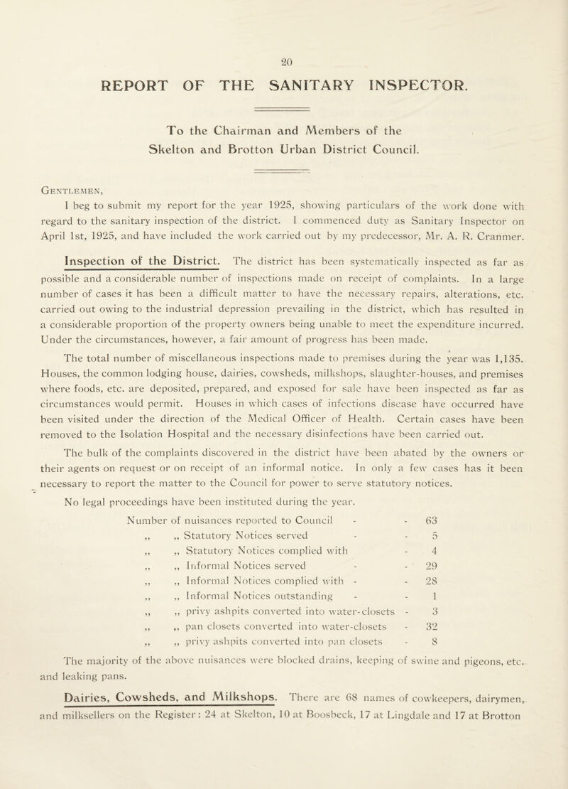 REPORT OF THE SANITARY INSPECTOR. To the Chairman and Members of the Skelton and Brotton Urban District Council. Gentlemen, I beg to submit my report for the year 1925, showing particulars of the work done with regard to the sanitary inspection of the district. I commenced duty as Sanitary Inspector on April 1st, 1925, and have included the work carried out by my predecessor, Mr. A. R. Cranmer. Inspection of the District. The district has been systematically inspected as far as possible and a considerable number of inspections made on receipt of complaints. In a large number of cases it has been a difficult matter to have the necessary repairs, alterations, etc. carried out owing to the industrial depression prevailing in the district, which has resulted in a considerable proportion of the property owners being unable to meet the expenditure incurred. Under the circumstances, however, a fair amount of progress has been made. The total number of miscellaneous inspections made to premises during the year was 1,135. Houses, the common lodging house, dairies, cowsheds, milkshops, slaughter-houses, and premises where foods, etc. are deposited, prepared, and exposed for sale have been inspected as far as circumstances would permit. Houses in which cases of infections disease have occurred have been visited under the direction of the Medical Officer of Health. Certain cases have been removed to the Isolation Hospital and the necessary disinfections have been carried out. The bulk of the complaints discovered in the district have been abated by the owners or their agents on request or on receipt of an informal notice. In only a few cases has it been necessary to report the matter to the Council for power to serve statutory notices. No legal proceedings have been instituted during the year. Number of nuisances reported to Council - - 63 ,, ,, Statutory Notices served - - 5 ,, ,, Statutory Notices complied with - 4 ,, ,, Informal Notices served - - 29 ,, ,, Informal Notices complied with - - 28 ,, ,, Informal Notices outstanding - - 1 ,, ,, privy ashpits converted into water-closets - 3 ,, ,, pan closets converted into water-closets - 32 ,, ,, privy ashpits converted into pan closets - 8 The majority of the above nuisances were blocked drains, keeping of swine and pigeons, etc. and leaking pans. Dairies, Cowsheds, and Milkshops. I here are 68 names of cowkeepers, dairymen, and milksellers on the Register: 24 at Skelton, 10 at Boosbeck, 17 at Lingdale and 17 at Brotton