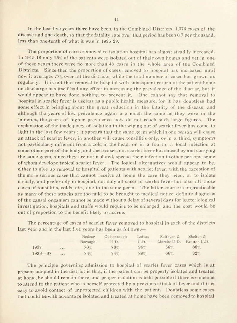 In the last five years there have been, in the Combined Districts, 1,376 cases of the disease and one death, so that the fatality rate over that period has been 0 7 per thousand, less than one-tenth of what it was in 1925-29. The proportion of cases removed to isolation hospital has almost steadily increased. In 1915-19 only 25% of the patients were isolated out of their own homes and yet in one of these years there were no more than 48 cases in the whole area of the Combined Districts. Since then the proportion of cases removed to hospital has increased until now it averages 77% over all the districts, while the total number of cases has grown as regularly. It is not that removal to hospital with subsequent return of the patient home on discharge has itself had any effect in increasing the prevalence of the disease, but it would appear to have done nothing to prevent it. One cannot say that removal to hospital in scarlet fever is useless as a public health measure, for it has doubtless had some effect in bringing about the great reduction in the fatality of the disease, and although the years of low prevalence again are much the same as they were in the ’nineties, the years of higher prevalence now do not reach such large figures. The explanation of the inadequacy of isolation in the wiping out of scarlet fever has come to light in the last few years : it appears that the same germ which in one person will cause an attack of scarlet fever, in another will cause tonsillitis only, or in a third, symptoms not particularly different from a cold in the head, or in a fourth, a local infection at some other part of the body, and these cases, not scarlet fever but caused by and carrying the same germ, since they are not isolated, spread their infection toother persons, some of whom develope typical scarlet fever. The logical alternatives would appear to be, either to give up removal to hospital of patients with scarlet fever, with the exception of the more serious cases that cannot receive at home the care they need, or to isolate strictly, and preferably in hospital, not only all case? of scarlet fever but also all those cases of tonsillitis, colds, etc., due to the same germ. The latter course is impracticable as many of these attacks are too mild to be brought to medical notice, definite diagnosis of the causal organism cannot be made without a delay of several days for bacteriological investigation, hospitals and staffs would require to be enlarged, and the cost would be out of proportion to the benefit likely-to accrue. The percentage of cases of scarlet fever removed to hospital in each of the districts last year and in the last five years has been as follows:— Reclcar Guisborough Loftus Saltburn & Skelton & Borough. U.D. U.D. Marske U.D. Brotton U.D. 1937 70% 78% 96% 56% 88% 1933—37 74% 74% 89% 66% 82% The principle governing admission to hospital of scarlet fever cases which is at present adopted in the district is that, if the patient can be properly isolated and treated at home, he should remain there, and proper isolation is held possible if there is someone to attend to the patient who is herself protected by a previous attack of fever and if it is easy to avoid contact of unprotected children with the patient. Doubtless some cases that could be with advantage isolated and treated at home have been removed to hospital