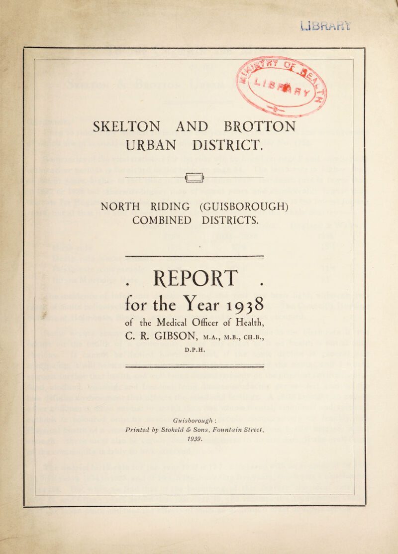 ; SKELTON AND BROTTON URBAN DISTRICT. NORTH RIDING (GUISBOROUGH) COMBINED DISTRICTS. REPORT for the Year 1938 of the Medical Officer of Health, C. R. GIBSON, M.A., M.B., CH.B., D.P.H, Guisboroiigh : Printed by Stokeld & Sons, Fountain Street, 1939.