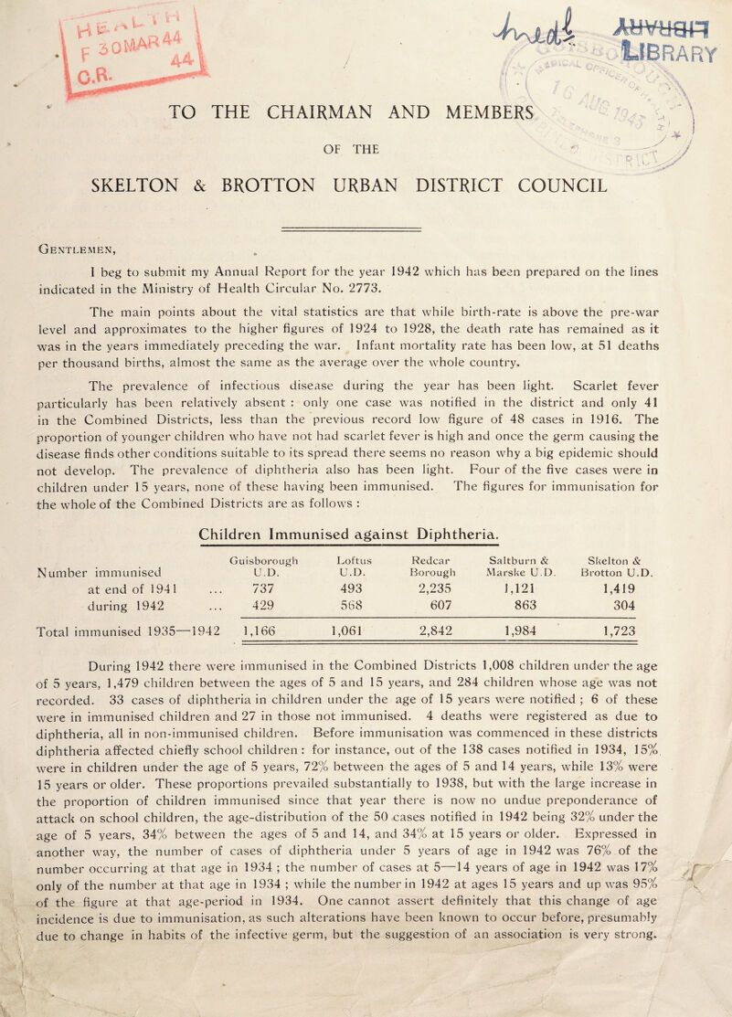 AldPiTOH ■Library TO THE CHAIRMAN AND MEMBERS OF THE SKELTON & BROTTON URBAN DISTRICT COUNCIL Jr ‘ / ■ c- Gentlemen, I beg to submit my Annual Report for the year 1942 which has been prepared on the lines indicated in the Ministry of Health Circular No. 2773. The main points about the vital statistics are that while birth-rate is above the pre-war level and approximates to the higher figures of 1924 to 1928, the death rate has remained as it was in the years immediately preceding the war. Infant mortality rate has been low, at 51 deaths per thousand births, almost the same as the average over the whole country. The prevalence of infectious disease during the year has been light. Scarlet fever particularly has been relatively absent : only one case was notified in the district and only 41 in the Combined Districts, less than the previous record low figure of 48 cases in 1916. The proportion of younger children who have not had scarlet fever is high and once the germ causing the disease finds other conditions suitable to its spread there seems no reason why a big epidemic should not develop. The prevalence of diphtheria also has been light. Four of the five cases were in children under 15 years, none of these having been immunised. The figures for immunisation for the whole of the Combined Districts are as follows : Children Immunised against Diphtheria. Guisborough Loft us Redcar Saltburn & Skelton & Number immunised U.D. U.D. Borough Marske U.D. Brotton U.D. at end of 1941 737 493 2,235 1,121 1,419 during 1942 429 568 607 863 304 Total immunised 1935—1942 1,166 1,061 2,842 1,984 1,723 During 1942 there were immunised in the Combined Districts 1,008 children under the age of 5 years, 1,479 children between the ages of 5 and 15 years, and 284 children whose age was not recorded. 33 cases of diphtheria in children under the age of 15 years were notified ; 6 of these were in immunised children and 27 in those not immunised. 4 deaths were registered as due to diphtheria, all in non-immunised children. Before immunisation was commenced in these districts diphtheria affected chiefly school children : for instance, out of the 138 cases notified in 1934, 15%, were in children under the age of 5 years, 72% between the ages of 5 and 14 years, while 13% were 15 years or older. These proportions prevailed substantially to 1938, but with the large increase in the proportion of children immunised since that year there is now no undue preponderance of attack on school children, the age-distribution of the 50 cases notified in 1942 being 32% under the age of 5 years, 34% between the ages of 5 and 14, and 34% at 15 years or older. Expressed in another way, the number of cases of diphtheria under 5 years of age in 1942 was 76% .of the number occurring at that age in 1934 ; the number of cases at 5—14 years of age in 1942 was 17% - only of the number at that age in 1934 ; while the number in 1942 at ages 15 years and up was 95% A of the figure at that age-period in 1934. One cannot assert definitely that this change of age incidence is due to immunisation, as such alterations have been known to occur before, presumably due to change in habits of the infective germ, but the suggestion of an association is very strong.