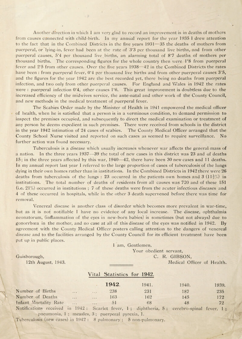 Another diVection in which I am very glad to record an improvement is in deaths of mothers from causes connected with child-birth. In my annual report for the year 1935 I drew attention to the fact that in the Combined Districts in the five years 1931—35 the deaths of mothers from puerperal, or lying-in, fever had been at the rate of 3’3 per thousand live births, and from other puerperal causes, 5*4 per thousand live , births, an alarming total of 8*7 deaths of mothers per thousand births. The corresponding figures for the whole country then were 1*8 from puerperal fever and 2’5 from other causes. Over the five years 1938—42 in the Combined Districts the rates have been : from puerperal fever, 0*4 per thousand live births and from other puerperal causes 3*5, and the figures for the year 1942 are the best recorded yet, there being no deaths from puerperal infection, and two only from other puerperal causes. For England and Wales in 1942 the rates were : puerperal infection 0*4, other causes 1*6. This great improvement is doubtless due to the increased efficiency of the midwives service, the ante-natal and other work of the County Council, and new methods in the medical treatment of puerperal fever. The Scabies Order made by the Minister of Health in 1941 empowered the medical officer of health, when he is satisfied that a person is in a verminous condition, to demand permission to inspect the premises occupied, and subsequently to direct the medical examination or treatment of any person he deems expedient in such premises. There were received from schools in the district in the year 1942 intimation of 24 cases of scabies. The County Medical Officer arranged that the County School Nurse visited and reported on such cases as seemed to require surveillance. No further action was found necessary. Tuberculosis is a disease which usually increases whenever war affects the general mass of a nation. In the three years 1937—39 the total of new cases in this district was 23 and of deaths 15; in the three years affected by this war, 1940—42, there have been 30 new cases and 11 deaths. In my annual report last year I referred to the large proportion of cases of tuberculosis of the lungs dying in their own homes rather than in institutions. In the Combined Districts in 1942 there were 26 deaths from tuberculosis of the lungs : 23 occurred in the patients own homes and 3 (lli%) in institutions. The total number of deaths of residents from all causes was 720 and of these 151 (i.e. 21%) occurred in institutions ; 7 of these deaths were from the acuter infectious diseases and 4 of these occurred in hospitals, while in the other 3 death supervened before there was time for removal. Venereal disease is another class of disorder which becomes more prevalent in war-time, but as it is not notifiable 1 have no evidence of any local increase. The disease, ophthalmia neonatorum, (inflammation of the eyes in new-born babies) is sometimes (but not always) due to gonorrhoea in the mother, and no case at all of this disease of the eyes was notified in 1942. By agreement with the County Medical Officer posters calling attention to the dangers of venereal disease and to the facilities arranged by the County Council for its efficient treatment have been put up in public places. I am. Gentlemen, Your obedient servant, Guisborough, C. R. GIBSON, 12th August, 1943. _ Medical Officer of Health. Vital Statistics for 1942. ' 1942. 1941. 1940. 1939. Number of Births • • • • . • 238 231 187 235 Number of Deaths • • • • • • 163 162 145 172 Infant Mortality Rate • • • • • • 51 68 48 72 Notifications received in 1942 : Scarlet fever, 1 ; diphtheria, 5 ; cerebro-spinal fever, 1 ; pneumonia, 1 ; measles, 3 ; puerperal pyrexia, 1. Tuberculosis (new cases) in 1942 : 8 pulmonary ; 5 non-pulmonary.