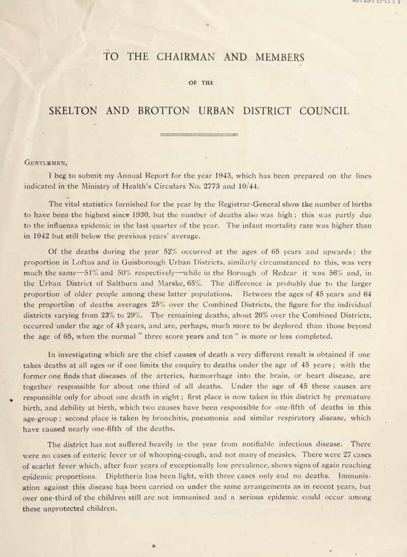 TO THE CHAIRMAN AND MEMBERS OF THE SKELTON AND BROTTON URBAN DISTRICT COUNCIL Gentlemen, I beg to submit my Annual Report for the year 1943, which has been prepared on the lines indicated in the Ministry of Health’s Circulars No. 2773 and 10/44. The vital statistics furnished for the year by the Registrar-General show the number of births to have been the highest since 1930, but the number of deaths also was high ; this was partly due to the influenza epidemic in the last quarter of the year. The infant mortality rate was higher than in 1942 but still below the previous years’ average. Of the deaths during the year 52% occurred at the ages of 65 years and upwards ; the proportion in Loftus and in Guisborough Urban Districts, similarly circumstanced to this, was very much the same—51% and 50% respectively—-while in the Borough of Redcar it was 56% and, in the Urban District of Saltburn and Marske, 65%. The difference is probably due to the larger proportion of older people among these latter populations. Between the ages of 45 years and 64 the proportfon of deaths averages 25% over the Combined Districts, the figure for the individual districts varying from 23% to 29%. The remaining deaths, about 20% over the Combined Districts, occurred under the age of 45 years, and are, perhaps, much more to be deplored than those beyond the age of 65, when the normal three score years and ten ” is more or less completed. In investigating which are the chief causes of death a very different result is obtained if one takes deaths at all ages or if one limits the enquiry to deaths under the age of 45 years; with the former one finds that diseases of the arteries, haemorrhage into the brain, or heart disease, are together responsible for about one-third of all deaths. Under the age of 45 these causes are responsible only for about one death in eight; first place is now taken in this district by premature birth, and debility at birth, which two causes have been responsible for one-fifth of deaths in this age-group ; second place is taken by bronchitis, pneumonia and similar respiratory disease, which have caused nearly one-fifth of the deaths. The district has not suffered heavily in the year from notifiable infectious disease. There were no cases of enteric fever or of whooping-cough, and not many of measles. There were 27 cases of scarlet fever which, after four years of exceptionally low prevalence, shows signs of again reaching epidemic proportions. Diphtheria has been light, with three cases only and no deaths. Immunis¬ ation against this disease has been carried on under the same arrangements as in recent years, but over one-third of the children still are not immunised and a serious epidemic could occur among these unprotected children. '