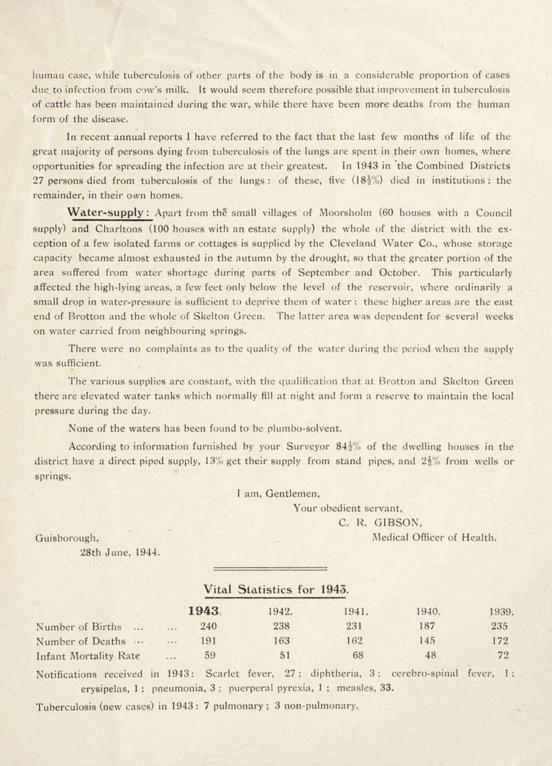 human case, while tuberculosis of other parts of the body is in a considerable proportion of cases due to infection from cow’s milk. It would seem therefore possible that improvement in tuberculosis of cattle has been maintained during the war, while there have been more deaths from the human form of the disease. In recent annual reports I have referred to the fact that the last few months of life of the great majority of persons dying from tuberculosis of the lungs are spent in their own homes, where opportunities for spreading the infection are at their greatest. in 1943 in the Combined Districts 27 persons died from tuberculosis of the lungs: of these, five (18i%) died in institutions: the remainder, in their own homes. Water-supply: Apart from thi small villages of Moorsholm (60 houses with a Council supply) and Charltons (100 houses with an estate supply) the whole of the district with the ex¬ ception of a few isolated farms or cottages is supplied by the Cleveland Water Co., whose storage capacity became almost exhausted in the autumn by the drought, so that the greater portion of the area suffered from water shortage during parts of September and October. This particularly affected the high-lying areas, a few feet only below the level of the reservoir, where ordinarily a small drop in water-pressure is sufficient to deprive them of water : these higher areas are the east end of Brotton and the whole of Skelton Green. The latter area was dependent for several weeks on waTer carried from neighbouring springs. There were no complaints as to the quality of the water during the period when the supply was sufficient. The various supplies are constant, with the qualification that at Brotton and Skelton Green there are elevated water tanks which normally fill at night and form a reserve to maintain the local pressure during the day. None of the waters has been found to be plumbo-solvent. According to information furnished by your Surveyor 84j/o of the dwelling houses in the district have a direct piped supply, 13% get their supply from stand pipes, and 2i% from wells or springs. I am. Gentlemen, Your obedient servant, C. R. GIBSON, Guisborough, Medical Officer of Health. 28th June, 1944, Vital Statistics for 1945. 1943 1942. 1941. 1940. 1939. Number of Births 240 238 231 187 235 Number of Deaths ••• 191 163 162 145 172 Infant Mortality Rate 59 51 68 48 72 Notifications received in 1943: Scarlet fever, 27; diphtheria, 3; cerebro-spinal fever, 1; erysipelas, 1 ; pneumonia, 3 ; puerperal pyrexia, 1 ; measles, 33. Tuberculosis (new cases) in 1943: 7 pulmonary; 3 non-pulmonary.