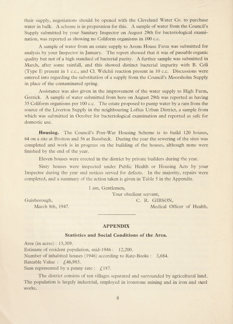their supply, negotiations should be opened with the Cleveland Water Co. to purchase water in bulk. A scheme is in preparation for this. A sample of water from the Council’s Supply submitted by 3^our Sanitary Inspector on August 29th for bacteriological exami¬ nation, was reported as showing no Coliform organisms in 100 c.c. A sample of water from an estate supply to Avens House Farm was submitted for analysis by your Inspector in January. The report showed that it was of passable organic quality but not of a high standard of bacterial purity. A further sample was submitted in March, after some rainfall, and this showed distinct bacterial impurity with B. Coli (Type I) present in 1 c.c., and Cl. Welchii reaction present in 10 c.c. Discussions were entered into regarding the substitution of a supply from the Council’s Moorsholm Supply in place of the contaminated spring. Assistance was also given in the improvement of the water supply to High Farm, Gerrick. A sample of water submitted from here on August 29th was reported as having 35 Coliform organisms per 100 c.c. The estate proposed to pump water by a ram from the source of the Tiverton Supply in the neighbouring Loftus Urban District, a sample from which was submitted in October for bacteriological examination and reported as safe for domestic use. Housing. The Council’s Post-War Housing Scheme is to build 120 houses, 64 on a site at Brotton and 56 at Boosbeck. During the year the sewering of the sites was completed and work is in progress on the building of the houses, although none were finished by the end of the year. Eleven houses were erected in the district by private builders during the year. Sixty houses were inspected under Public Health or Housing Acts by your Inspector during the year and notices served for defects. In the majority, repairs were completed, and a summary of the action taken is given in Table 5 in the Appendix. I am. Gentlemen, Your obedient servant, Guisborough, C. R. GIBSON, March 8th, 1947. Medical Officer of Health. APPENDIX Statistics and Social Conditions of the Area. Area (in acres) : 15,309. Estimate of resident population, mid-1946 : 12,200. Number of inhabited houses (1946) according to Rate-Books : 3,684. Rateable Value : /^46,983. Sum represented by a penny rate : £187. The district consists of ten villages separated and surrounded by agricultural land. The population is largely industrial, employed in ironstone mining and in iron and steel works.