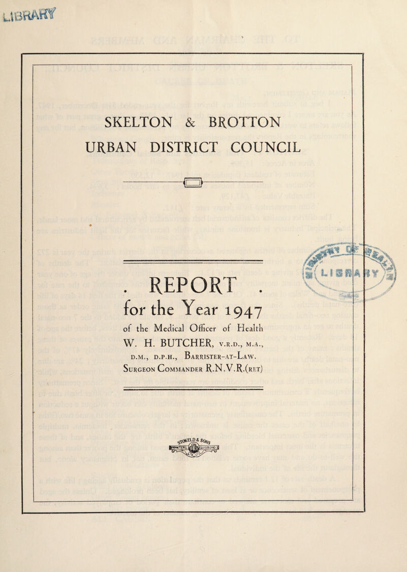 SKELTON & BROTTON URBAN DISTRICT COUNCIL ■Q . REPORT . for tne Year 1947 of the Medical Officer of Elealth W. H. BUTCHER, v.r.d., m.a., D.M., D.P.H., BaRRISTER-AT-LaW. Surgeon Commander R.N.V.R.(ret)