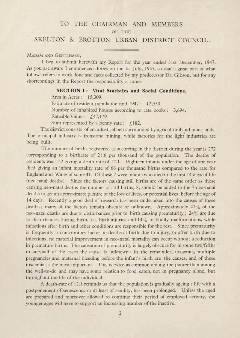 TO THE CHAIRMAN AND MEMBERS OF THE SKELTON & BROTTON URBAN DISTRICT COUNCIL. Madam and Gentlemen, I beg to submit herewith my Report for the year ended 31st December, 1947. As you are aware I commenced duties on the 1st July, 1947, so that a great part of what follows refers to work done and facts collected by my predecessor Dr. Gibson, but for any shortcomings in the Report the responsibility is mine. SECTION I : Vital Statistics and Social Conditions. Area in Acres : 15,309. Estimate of resident population mid 1947 : 12,530. Number of inhabited houses according to rate books : 3,694. Rateable Value : £41,119. Sum represented by a penny rate : £182. The district consists of an industrial belt surrounded by agricultural and moor lands. The principal industry is ironstone mining, while factories for the light industries are being built. The number of births registered as occurring in the district during the year is 272 corresponding to a birthrate of 21.6 per thousand of the population. The deaths of residents was 152 giving a death rate of 12.1. Eighteen infants under the age of one year died giving an infant mortality rate of 66 per thousand births compared to the rate for England and Wales of some 41. Of these 7 were infants who died in the first 14 days of life (neo-natal deaths). Since the factors causing still births are of the same order as those causing neo-natal deaths the number of still births, 8, should be added to the 7 neo-natal deaths to get an approximate picture of the loss of lives, or potential lives, before the age of 14 days. Recently a good deal of research has been undertaken into-the causes of these deaths ; many of the factors remain obscure or unknown. Approximately 47% of the neo-natal deaths are due to disturbances prior to birth causing prematurity ; 24% are due to disturbances during birth, i.e. birth injuries and 14% to bodily malformations, while infections after birth and other conditions are responsible for the rest. Since prematurity is frequently a contributory factor in deaths at birth due to injury, x>r after birth due to infections, no material improvement in neo-natal mortality can occur without a reduction in premature births. The causation of prematurity is largely obscure for in some two/fifths to one/half of the cases the cause is unknown ; in the remainder, toxaemia, multiple pregnancies and maternal bleeding before the infant’s birth are the causes, and of these toxaemia is the most important. This is twice as common among the poorer than among the well-to-do and may have some relation to food eaten, not in pregnancy alone, but throughout the life of the individual. A death-rate of 12.1 reminds us that the population is gradually ageing ; life with a postponement of senescence or at least of senility, has been prolonged. Unless the aged are prepared and moreover allowed to continue their period of employed activity, the younger ages will have to support an increasing number of the inactive.