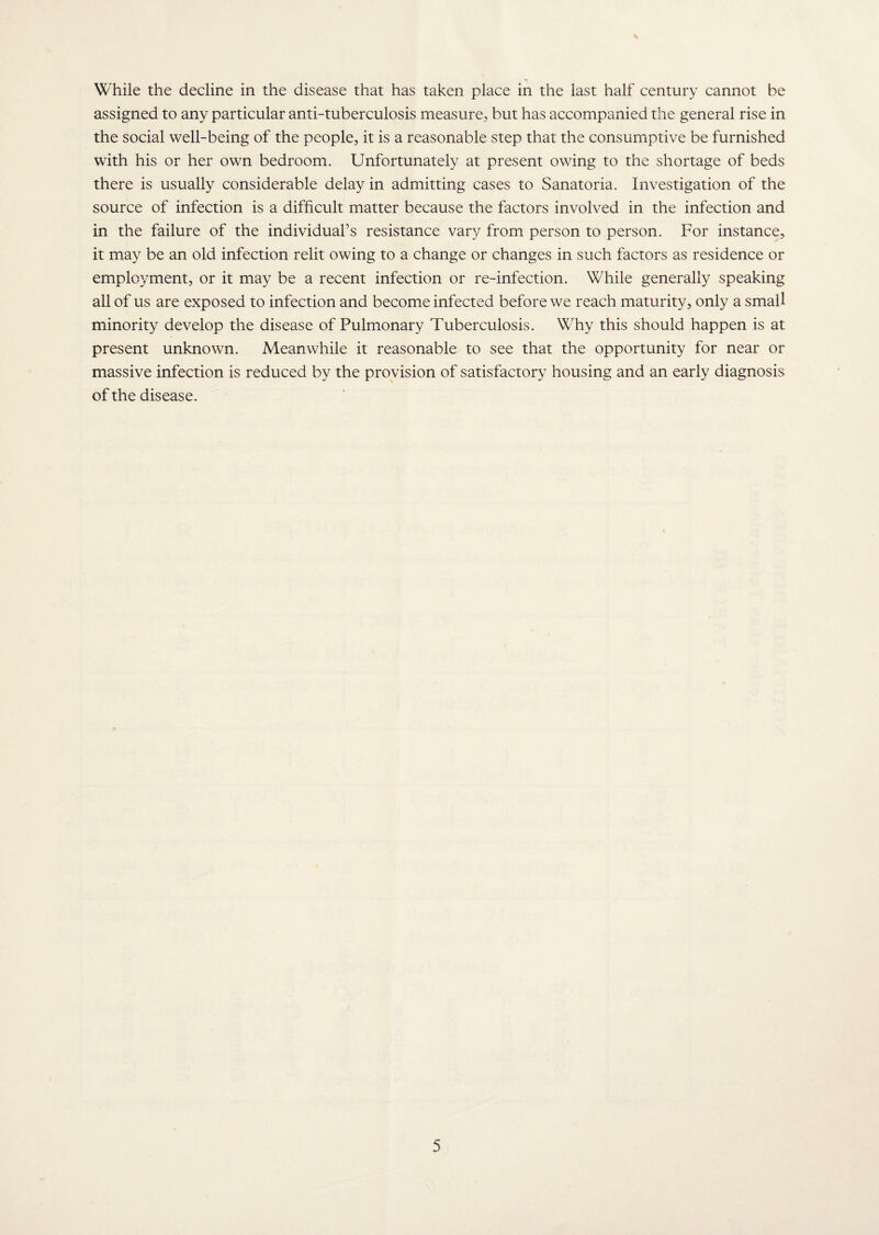 While the decline in the disease that has taken place in the last half century cannot be assigned to any particular anti-tuberculosis measure, but has accompanied the general rise in the social well-being of the people, it is a reasonable step that the consumptive be furnished with his or her own bedroom. Unfortunately at present owing to the shortage of beds there is usually considerable delay in admitting cases to Sanatoria. Investigation of the source of infection is a difficult matter because the factors involved in the infection and in the failure of the individual’s resistance vary from person to person. For instance, it may be an old infection relit owing to a change or changes in such factors as residence or employment, or it may be a recent infection or re-infection. While generally speaking all of us are exposed to infection and become infected before we reach maturity, only a small minority develop the disease of Pulmonary Tuberculosis. Why this should happen is at present unknown. Meanwhile it reasonable to see that the opportunity for near or massive infection is reduced by the provision of satisfactory housing and an early diagnosis of the disease.