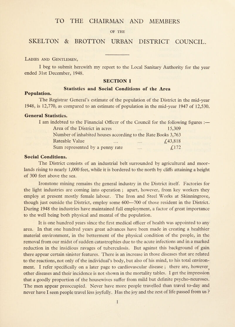 TO THE CHAIRMAN AND MEMBERS OF THE SKELTON & BROTTON URBAN DISTRICT COUNCIL. Ladies and Gentlemen, I beg to submit herewith my report to the Local Sanitary Authority for the year ended 31st December, 1948. SECTION I Statistics and Social Conditions of the Area Population. The Registrar General’s estimate of the population of the District in the mid-year 1948, is 12,770, as compared to an estimate of population in the mid-year 1947 of 12,530. General Statistics. I am indebted to the Financial Officer of the Council for the following figures :— Area of the District in acres .... 15,309 Number of inhabited houses according to the Rate Books 3,763 Rateable Value .... .... ^^43,818 Sum represented by a penny rate .... £172 Social Conditions. The District consists of an industrial belt surrounded by agricultural and moor¬ lands rising to nearly 1,000 feet, while it is bordered to the north by cliffs attaining a height of 300 feet above the sea. Ironstone mining remains the general industry in the District itself. Factories for the light industries are coming into operation ; apart, however, from key workers they employ at present mostly female labour. The Iron and Steel Works at Skinningrove, though just outside the District, employ some 600—700 of those resident in the District. During 1948 the industries have maintained full employment, a factor of great importance to the well being both physical and mental of the population. It is one hundred years since the first medical officer of health was appointed to any area. In that one hundred years great advances have been made in creating a healthier material environment, in the betterment of the physical condition of the people, in the removal from our midst of sudden catastrophies due to the acute infections and in a marked reduction in the insidious ravages of tuberculosis. But against this background of gain there appear certain sinister features. There is an increase in those diseases that are related to the reactions, not only of the individual’s body, but also of his mind, to his total environ¬ ment. I refer specifically on a later page to cardiovascular disease ; there are, however^ other diseases and their incidence is not shown in the mortality tables. I get the impression that a goodly proportion of the housewives suffer from mild but definite psycho-neuroses. The men appear preoccupied. Never have more people travelled than travel to-day and never have I seen people travel less joyfully. Has the joy and the zest of life passed from us ?