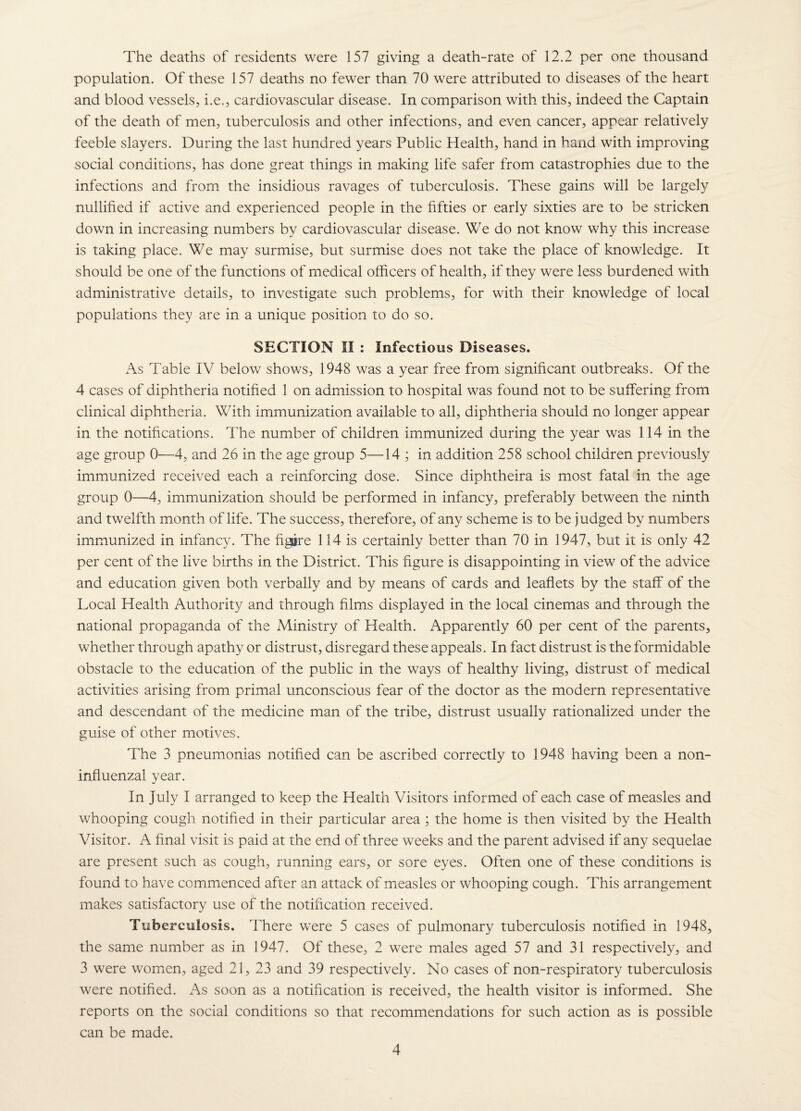 The deaths of residents were 157 giving a death-rate of 12.2 per one thousand population. Of these 157 deaths no fewer than 70 were attributed to diseases of the heart and blood vessels, i.e., cardiovascular disease. In comparison with this, indeed the Captain of the death of men, tuberculosis and other infections, and even cancer, appear relatively feeble slayers. During the last hundred years Public Health, hand in hand with improving social conditions, has done great things in making life safer from catastrophies due to the infections and from the insidious ravages of tuberculosis. These gains will be largely nullified if active and experienced people in the fifties or early sixties are to be stricken down in increasing numbers by cardiovascular disease. We do not know why this increase is taking place. We may surmise, but surmise does not take the place of knowledge. It should be one of the functions of medical officers of health, if they were less burdened with administrative details, to investigate such problems, for with their knowledge of local populations they are in a unique position to do so. SECTION II : Infectious Diseases. As Table IV below shows, 1948 was a year free from significant outbreaks. Of the 4 cases of diphtheria notified 1 on admission to hospital was found not to be suffering from clinical diphtheria. With immunization available to all, diphtheria should no longer appear in the notifications. The number of children immunized during the year was 114 in the age group 0—4, and 26 in the age group 5—14 ; in addition 258 school children previously immunized received each a reinforcing dose. Since diphtheira is most fatal in the age group 0—4, immunization should be performed in infancy, preferably between the ninth and twelfth month of life. The success, therefore, of any scheme is to be judged by numbers immunized in infancy. The figure 114 is certainly better than 70 in 1947, but it is only 42 per cent of the live births in the District. This figure is disappointing in view of the advice and education given both verbally and by means of cards and leaflets by the staff of the Local Health Authority and through films displayed in the local cinemas and through the national propaganda of the Ministry of Health. Apparently 60 per cent of the parents, whether through apathy or distrust, disregard these appeals. In fact distrust is the formidable obstacle to the education of the public in the ways of healthy living, distrust of medical activities arising from primal unconscious fear of the doctor as the modern representative and descendant of the medicine man of the tribe, distrust usually rationalized under the guise of other motives. The 3 pneumonias notified can be ascribed correctly to 1948 having been a non- influenzal year. In July I arranged to keep the Health Visitors informed of each case of measles and whooping cough notified in their particular area ; the home is then visited by the Health Visitor. A final visit is paid at the end of three weeks and the parent advised if any sequelae are present such as cough, running ears, or sore eyes. Often one of these conditions is found to have commenced after an attack of measles or whooping cough. This arrangement makes satisfactory use of the notification received. Tuberculosis. There were 5 cases of pulmonary tuberculosis notified in 1948, the same number as in 1947. Of these, 2 were males aged 57 and 31 respectively, and 3 were womien, aged 21, 23 and 39 respectively. No cases of non-respiratory tuberculosis were notified. As soon as a notification is received, the health visitor is informed. She reports on the social conditions so that recommendations for such action as is possible can be made.