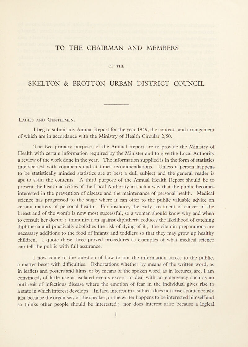 TO THE CHAIRMAN AND MEMBERS OF THE SKELTON & BROTTON URBAN DISTRICT COUNCIL Ladies and Gentlemen, I beg to submit my Annual Report for the year 1949, the contents and arrangement of which are in accordance with the Ministry of Health Circular 2/50. The two primary purposes of the Annual Report are to provide the Ministry of Health with certain information required by the Minister and to give the Local Authority a review of the work done in the year. The information supplied is in the form of statistics interspersed with comments and at times recommendations. Unless a person happens to be statistically minded statistics are at best a dull subject and the general reader is apt to skim the contents. A third purpose of the Annual Health Report should be to present the health activities of the Local Authority in such a way that the public becomes interested in the prevention of disease and the maintenance of personal health. Medical science has progressed to the stage where it can offer to the public valuable advice on certain matters of personal health. For instance, the early treatment of cancer of the breast and of the womb is now most successful, so a woman should know why and when to consult her doctor ; immunization against diphtheria reduces the likelihood of catching diphtheria and practically abolishes the risk of dying of it; the vitamin preparations are necessary additions to the food of infants and toddlers so that they may grow up healthy children. I quote these three proved procedures as examples of v/hat medical science can tell the public with full assurance. I now come to the question of how to put the information across to the public, a matter beset with difficulties. Exhortations whether by means of the written word, as in leaflets and posters and films, or by means of the spoken word, as in lectures, are, I am convinced, of little use as isolated events except to deal with an emergency such as an outbreak of infectious disease where the emotion of fear in the individual gives rise to a state in which interest develops. In fact, interest in a subject does not arise spontaneously just because the organiser, or the speaker, or the writer happens to be interested himself and so thinks other people should be interested ; nor does interest arise because a logical