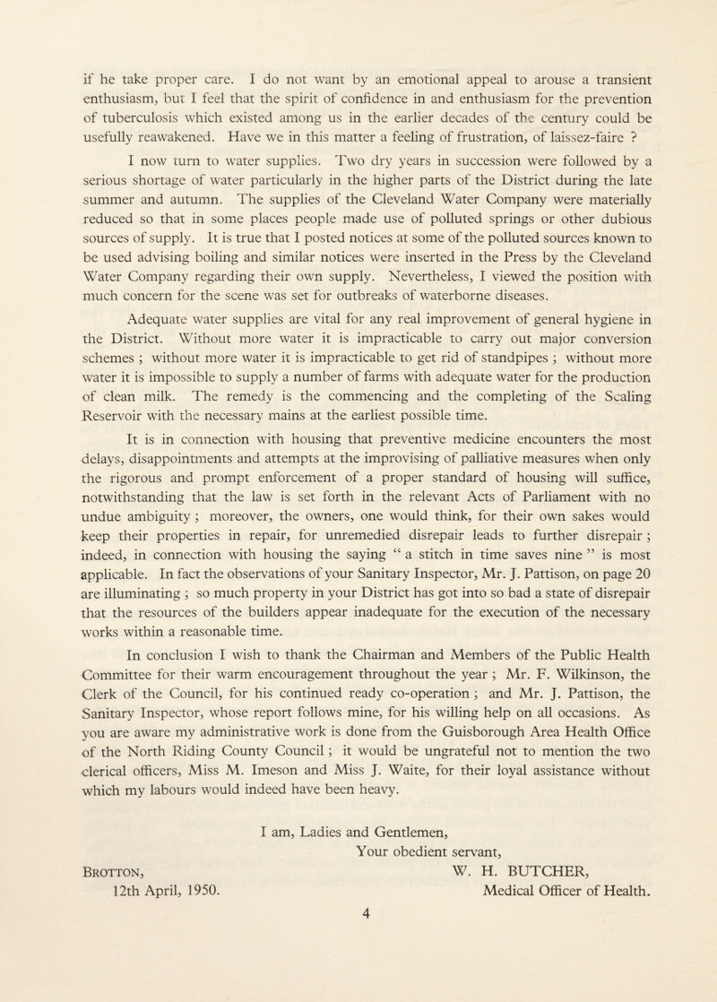 if he take proper care. I do not want by an emotional appeal to arouse a transient enthusiasm, but I feel that the spirit of confidence in and enthusiasm for the prevention of tuberculosis which existed among us in the earlier decades of the century could be usefully reawakened. Have we in this matter a feeling of frustration, of laissez-faire ? I now turn to water supplies. Two dry years in succession were followed by a serious shortage of water particularly in the higher parts of the District during the late summer and autumn. The supplies of the Cleveland Water Company were materially reduced so that in some places people made use of polluted springs or other dubious sources of supply. It is true that I posted notices at some of the polluted sources known to be used advising boiling and similar notices were inserted in the Press by the Cleveland Water Company regarding their own supply. Nevertheless, I viewed the position with much concern for the scene was set for outbreaks of waterborne diseases. Adequate water supplies are vital for any real improvement of general hygiene in the District. Without more water it is impracticable to carry out major conversion schemes ; without more water it is impracticable to get rid of standpipes ; without more water it is impossible to supply a number of farms with adequate water for the production of clean milk. The remedy is the commencing and the completing of the Scaling Reservoir with the necessary mains at the earliest possible time. It is in connection with housing that preventive medicine encounters the most delays, disappointments and attempts at the improvising of palliative measures when only the rigorous and prompt enforcement of a proper standard of housing will suffice, notwithstanding that the law is set forth in the relevant Acts of Parliament with no undue ambiguity ; moreover, the owners, one would think, for their own sakes would keep their properties in repair, for unremedied disrepair leads to further disrepair ; indeed, in connection with housing the saying “ a stitch in time saves nine ” is most applicable. In fact the observations of your Sanitary Inspector, Mr. J. Pattison, on page 20 are illuminating ; so much property in your District has got into so bad a state of disrepair that the resources of the builders appear inadequate for the execution of the necessary works within a reasonable time. In conclusion I wish to thank the Chairman and Members of the Public Health Committee for their warm encouragement throughout the year ; Mr. F. Wilkinson, the Clerk of the Council, for his continued ready co-operation ; and Mr. J. Pattison, the Sanitary Inspector, whose report follows mine, for his willing help on all occasions. As you are aware my administrative work is done from the Guisborough Area Health Office of the North Riding County Council; it would be ungrateful not to mention the two clerical officers. Miss M. Imeson and Miss J. Waite, for their loyal assistance without which my labours would indeed have been heavy. I am. Ladies and Gentlemen, Your obedient servant, Brotton, W. H. butcher, 12th April, 1950. Medical Officer of Health.