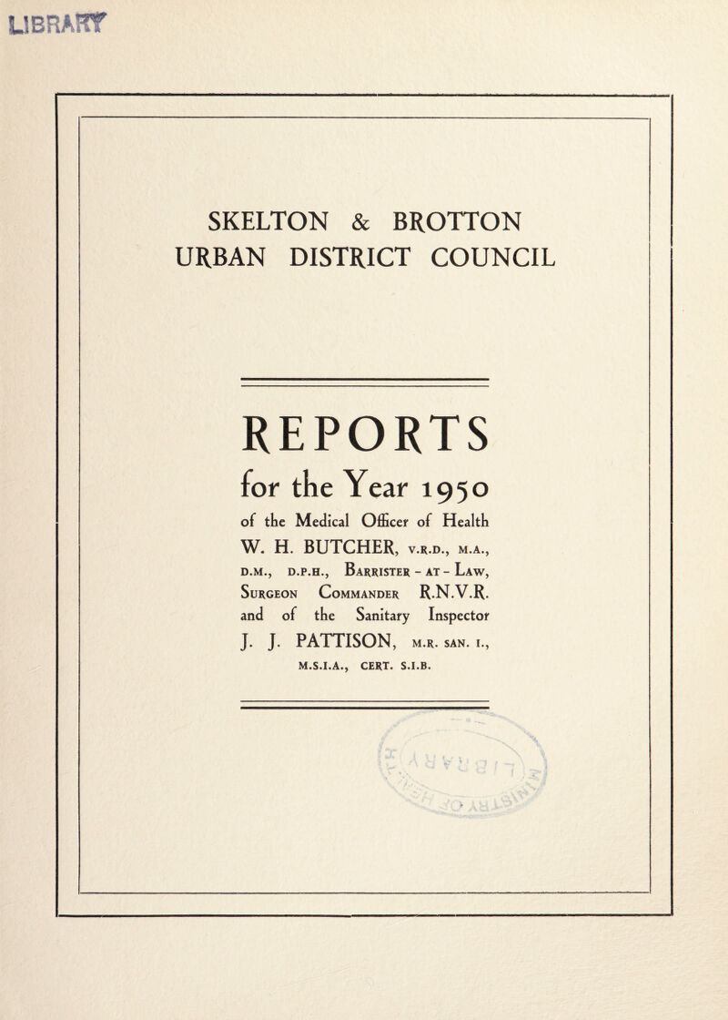 SJBRAKT SKELTON & BROTTON URBAN DISTRICT COUNCIL REPORTS of the Medical Officer of Health W. H. BUTCHER, v.r.d., m.a., d.m., d.p.h., Barrister - at - Law, Surgeon Commander R.N.V.R. and of the Sanitary Inspector J, J. PATTISON, M.R. SAN. I., M.S.I.A., CERT. S.I.B,