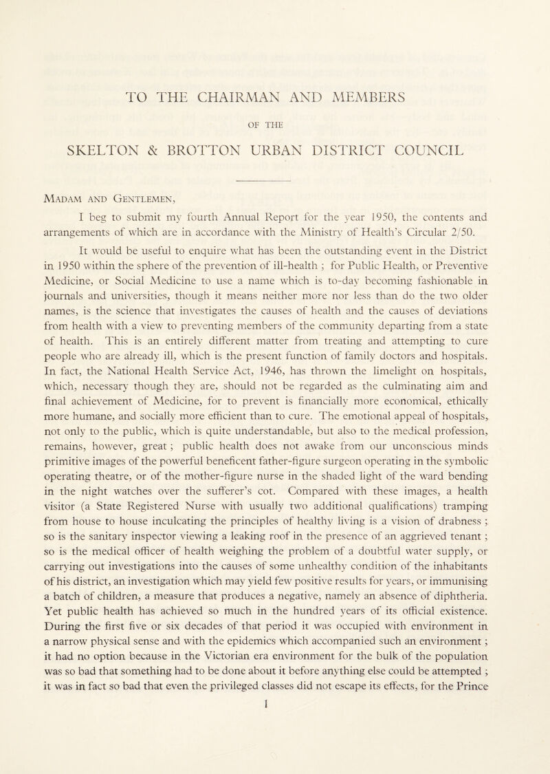 TO THE CHAIRMAN AND MEMBERS OF THE SKELTON & BROTTON URBAN DISTRICT COUNCIL Madam and Gentlemen, I beg to submit my fourth Annual Report for the year 1950, the contents and arrangements of which are in accordance with the Ministry of Health’s Circular 2/50. It would be useful to enquire what has been the outstanding event in the District in 1950 within the sphere of the prevention of ill-health ; for Public Health, or Preventive Medicine, or Social Medicine to use a name which is to-day becoming fashionable in journals and universities, though it means neither more nor less than do the two older names, is the science that investigates the causes of health and the causes of deviations from health with a view to preventing members of the community departing from a state of health. This is an entirely different matter from treating and attempting to cure people who are already ill, which is the present function of family doctors and hospitals. In fact, the National Health Service Act, 1946, has thrown the limelight on hospitals, which, necessary though they are, should not be regarded as the culminating aim and final achievement of Medicine, for to prevent is financially more economical, ethically more humane, and socially more efficient than to cure. The emotional appeal of hospitals, not only to the public, which is quite understandable, but also to the medical profession, remains, however, great; public health does not awake from our unconscious minds primitive images of the powerful beneficent father-figure surgeon operating in the symbolic operating theatre, or of the mother-figure nurse in the shaded light of the ward bending in the night watches over the sufferer’s cot. Compared with these images, a health visitor (a State Registered Nurse with usually two additional qualifications) tramping from house to house inculcating the principles of healthy living is a vision of drabness so is the sanitary inspector viewing a leaking roof in the presence of an aggrieved tenant; so is the medical officer of health weighing the problem of a doubtful water supply, or carrying out investigations into the causes of some unhealthy condition of the inhabitants of his district, an investigation which may yield few positive results for years, or immunising a batch of children, a measure that produces a negative, namely an absence of diphtheria. Yet public health has achieved so much in the hundred years of its official existence. During the first five or six decades of that period it was occupied with environment in a narrow physical sense and with the epidemics which accompanied such an environment; it had no option because in the Victorian era environment for the bulk of the population was so bad that something had to be done about it before anything else could be attempted ; it was in fact so bad that even the privileged classes did not escape its effects, for the Prince