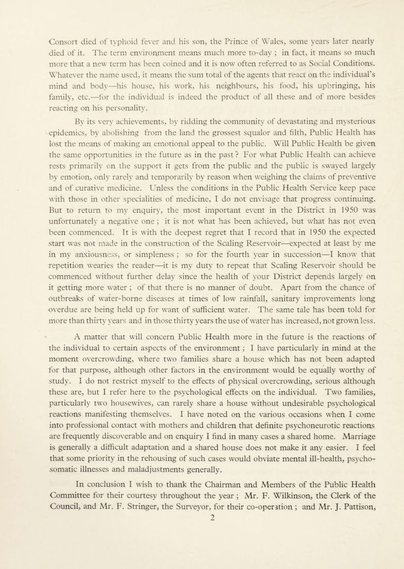 Consort died of typhoid fever and his son, the Prince of Wales, some years later nearly died of it. The term environment means much more to-day ; in fact, it means so much more that a new term has been coined and it is now often referred to as Social Conditions. Whatever the name used, it means the sum total of the agents that react on the individual's mind and body—his house, his work, his neighbours, his food, his upbringing, his family, etc.—for the individual is indeed the product of all these and of more besides reacting on his personality. By its very achievements, by ridding the community of devastating and mysterious epidemics, by abolishing from the land the grossest squalor and filth, Public Health has lost the means of making art emotional appeal to the public. Will Public Health be given the same opportunities in the future as in the past ? For what Public Health can achieve rests primarily on the support it gets from the public and the public is swayed largely by emotion, only rarely and temporarily by reason when weighing the claims of preventive and of curative medicine. Unless the conditions in the Public Health Service keep pace with those in other specialities of medicine, I do not envisage that progress continuing. But to return to my enquiry, the most important event in the District in 1950 wras unfortunately a negative one ; it is not what has been achieved, but what has not even been commenced. It is with the deepest regret that I record that in 1950 the expected start wras not made in the construction of the Scaling Reservoir—expected at least by me in my anxiousness, or simpleness ; so for the fourth year in succession—I know that repetition wearies the reader—it is my duty to repeat that Scaling Reservoir should be commenced without further delay since the health of your District depends largely on it getting more water ; of that there is no manner of doubt. Apart from the chance of outbreaks of water-borne diseases at times of low rainfall, sanitary improvements long overdue are being held up for want of sufficient water. The same tale has been told for more than thirty years and in those thirty years the use of water has increased, not grown less. A matter that wall concern Public Health more in the future is the reactions of the individual to certain aspects of the environment; I have particularly in mind at the moment overcrowding, where two families share a house which has not been adapted for that purpose, although other factors in the environment would be equally worthy of study. I do not restrict myself to the effects of physical overcrowding, serious although these are, but I refer here to the psychological effects on the individual. Two families, particularly two housewives, can rarely share a house without undesirable psychological reactions manifesting themselves. I have noted on the various occasions when I come into professional contact with mothers and children that definite psychoneurotic reactions are frequently discoverable and on enquiry I find in many cases a shared home. Marriage is generally a difficult adaptation and a shared house does not make it any easier. I feel that some priority in the rehousing of such cases would obviate mental ill-health, psycho¬ somatic illnesses and maladjustments generally. In conclusion I wish to thank the Chairman and Members of the Public Health Committee for their courtesy throughout the year ; Mr. F. Wilkinson, the Clerk of the Council, and Mr. F. Stringer, the Surveyor, for their co-operation ; and Mr. J. Pattison, ?