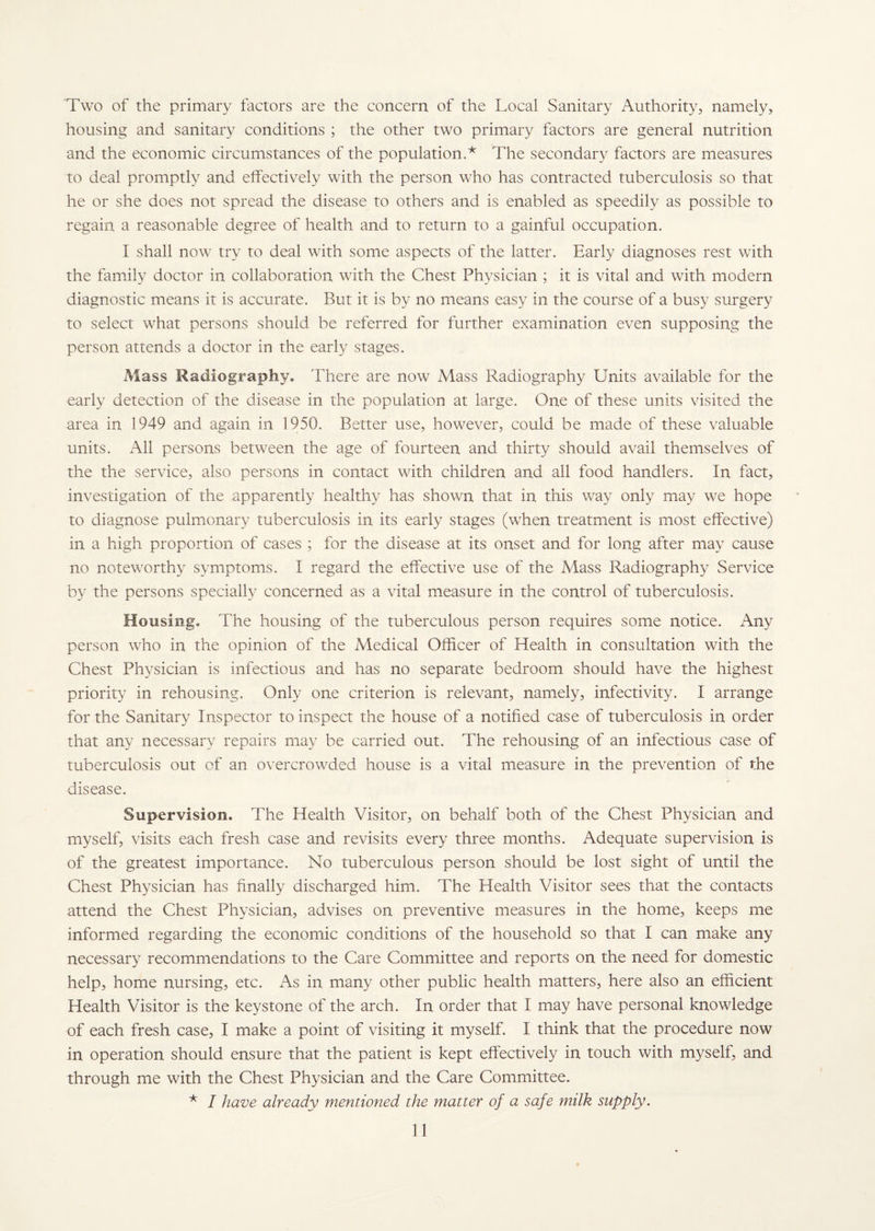 Two of the primary factors are the concern of the Local Sanitary Authority, namely, housing and sanitary conditions ; the other two primary factors are general nutrition and the economic circumstances of the population.* The secondary factors are measures to deal promptly and effectively with the person who has contracted tuberculosis so that he or she does not spread the disease to others and is enabled as speedily as possible to regain a reasonable degree of health and to return to a gainful occupation. I shall now try to deal with some aspects of the latter. Early diagnoses rest with the family doctor in collaboration with the Chest Physician ; it is vital and with modern diagnostic means it is accurate. But it is by no means easy in the course of a busy surgery to select what persons should be referred for further examination even supposing the person attends a doctor in the early stages. Mass Radiography. There are now Mass Radiography Units available for the early detection of the disease in the population at large. One of these units visited the area in 1949 and again in 1950. Better use, however, could be made of these valuable units. All persons between the age of fourteen and thirty should avail themselves of the the service, also persons in contact with children and all food handlers. In fact, investigation of the apparently healthy has shown that in this way only may we hope to diagnose pulmonary tuberculosis in its early stages (when treatment is most effective) in a high proportion of cases ; for the disease at its onset and for long after may cause no noteworthy symptoms. I regard the effective use of the Mass Radiography Service by the persons specially concerned as a vital measure in the control of tuberculosis. Housing, The housing of the tuberculous person requires some notice. Any person who in the opinion of the Medical Officer of Health in consultation with the Chest Physician is infectious and has no separate bedroom should have the highest priority in rehousing. Only one criterion is relevant, namely, infectivity. I arrange for the Sanitary Inspector to inspect the house of a notified case of tuberculosis in order that any necessary repairs may be carried out. The rehousing of an infectious case of tuberculosis out of an overcrowded house is a vital measure in the prevention of the disease. Supervision. The Health Visitor, on behalf both of the Chest Physician and myself, visits each fresh case and revisits every three months. Adequate supervision is of the greatest importance. No tuberculous person should be lost sight of until the Chest Physician has finally discharged him. The Health Visitor sees that the contacts attend the Chest Physician, advises on preventive measures in the home, keeps me informed regarding the economic conditions of the household so that I can make any necessary recommendations to the Care Committee and reports on the need for domestic help, home nursing, etc. As in many other public health matters, here also an efficient Health Visitor is the keystone of the arch. In order that I may have personal knowledge of each fresh case, I make a point of visiting it myself. I think that the procedure now in operation should ensure that the patient is kept effectively in touch with myself, and through me with the Chest Physician and the Care Committee. * I have already mentioned the matter of a safe milk supply.