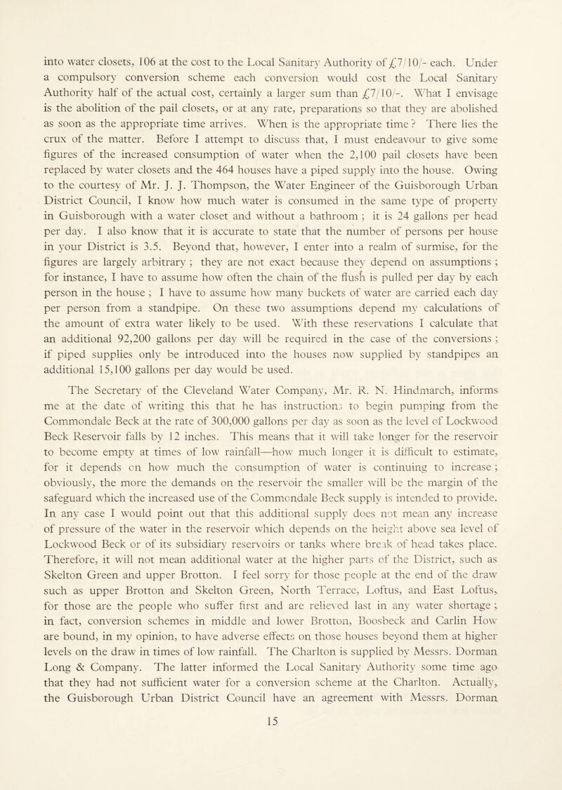 into water closets, 106 at the cost to the Local Sanitary Authority of £7/10/- each. Under a compulsory conversion scheme each conversion would cost the Local Sanitary Authority half of the actual cost, certainly a larger sum than £7/10/-. What I envisage is the abolition of the pail closets, or at any rate, preparations so that they are abolished as soon as the appropriate time arrives. When is the appropriate time? There lies the crux of the matter. Before I attempt to discuss that, I must endeavour to give some figures of the increased consumption of water when the 2,100 pail closets have been replaced by water closets and the 464 houses have a piped supply into the house. Owing to the courtesy of Mr. J. J. Thompson, the Water Engineer of the Guisborough Urban District Council, I know how much water is consumed in the same type of property in Guisborough with a water closet and without a bathroom ; it is 24 gallons per head per day. I also know that it is accurate to state that the number of persons per house in your District is 3.5. Beyond that, however, I enter into a realm of surmise, for the figures are largely arbitrary ; they are not exact because they depend on assumptions ; for instance, I have to assume how often the chain of the flush is pulled per day by each person in the house ; I have to assume how many buckets of water are carried each day per person from a standpipe. On these two assumptions depend my calculations of the amount of extra water likely to be used. With these reservations I calculate that an additional 92,200 gallons per day will be required in the case of the conversions ; if piped supplies only be introduced into the houses now supplied by standpipes an additional 15,100 gallons per day would be used. The Secretary of the Cleveland Water Company, Mr. R. N. Hindmarch, informs me at the date of writing this that he has instructions to begin pumping from the Commondale Beck at the rate of 300,000 gallons per day as soon as the level of Lockwood Beck Reservoir falls by 12 inches. This means that it will take longer for the reservoir to become empty at times of low rainfall—how much longer it is difficult to estimate, for it depends cn how much the consumption of water is continuing to increase; obviously, the more the demands on the reservoir the smaller will be the margin of the safeguard which the increased use of the Commondale Beck supply is intended to provide. In any case I would point out that this additional supply does not mean any increase of pressure of the water in the reservoir which depends on the height above sea level of Lockwood Beck or of its subsidiary reservoirs or tanks where break of head takes place. Therefore, it will not mean additional water at the higher parts of the District, such as Skelton Green and upper Brotton. I feel sorry for those people at the end of the draw such as upper Brotton and Skelton Green, North Terrace, Loftus, and East Loftus> for those are the people who suffer first and are relieved last in any water shortage ; in fact, conversion schemes in middle and lower Brotton, Boosbeck and Carlin How are bound, in my opinion, to have adverse effects on those houses beyond them at higher levels on the draw in times of low rainfall. The Charlton is supplied by Messrs. Dorman Long & Company. The latter informed the Local Sanitary Authority some time ago that they had not sufficient water for a conversion scheme at the Charlton. Actually, the Guisborough Urban District Council have an agreement with Messrs. Dorman