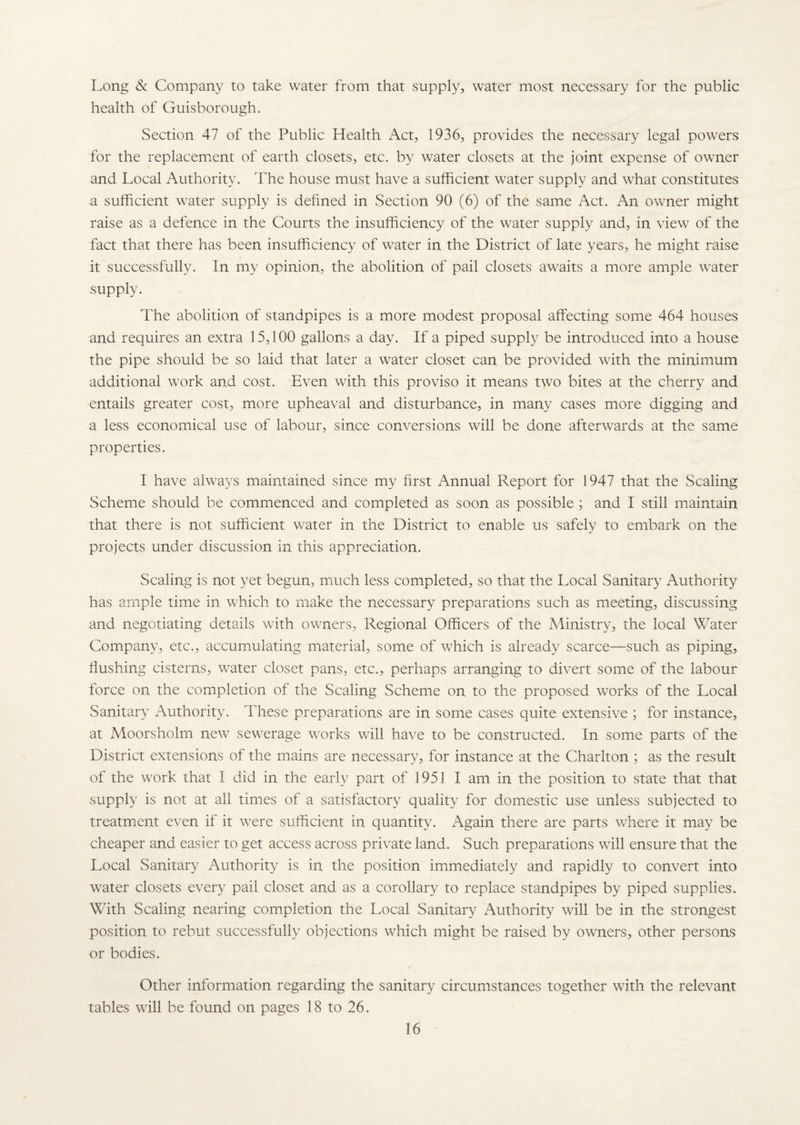 Long & Company to take water from that supply, water most necessary for the public health of Guisborough. Section 47 of the Public Health Act, 1936, provides the necessary legal powers for the replacement of earth closets, etc. by water closets at the joint expense of owner and Local Authority. The house must have a sufficient water supply and what constitutes a sufficient water supply is defined in Section 90 (6) of the same Act. An owner might raise as a defence in the Courts the insufficiency of the water supply and, in view of the fact that there has been insufficiency of water in the District of late years, he might raise it successfully. In my opinion, the abolition of pail closets awaits a more ample water supply. The abolition of standpipes is a more modest proposal affecting some 464 houses and requires an extra 15,100 gallons a day. If a piped supply be introduced into a house the pipe should be so laid that later a water closet can be provided with the minimum additional work and cost. Even with this proviso it means two bites at the cherry and entails greater cost, more upheaval and disturbance, in many cases more digging and a less economical use of labour, since conversions will be done afterwards at the same properties. I have always maintained since my first Annual Report for 1947 that the Scaling Scheme should be commenced and completed as soon as possible ; and I still maintain that there is not sufficient water in the District to enable us safely to embark on the projects under discussion in this appreciation. Scaling is not yet begun, much less completed, so that the Local Sanitary Authority has ample time in which to make the necessary preparations such as meeting, discussing and negotiating details with owners, Regional Officers of the Ministry, the local Water Company, etc., accumulating material, some of which is already scarce—such as piping, flushing cisterns, wrater closet pans, etc., perhaps arranging to divert some of the labour force on the completion of the Scaling Scheme on to the proposed wrorks of the Local Sanitary Authority. These preparations are in some cases quite extensive ; for instance, at Moorsholm new sewrerage works will have to be constructed. In some parts of the District extensions of the mains are necessary, for instance at the Charlton ; as the result of the work that I did in the early part of 1951 I am in the position to state that that supply is not at all times of a satisfactory quality for domestic use unless subjected to treatment even if it wrere sufficient in quantity. Again there are parts where it may be cheaper and easier to get access across private land. Such preparations will ensure that the Local Sanitary Authority is in the position immediately and rapidly to convert into water closets every pail closet and as a corollary to replace standpipes by piped supplies. With Scaling nearing completion the Local Sanitary Authority will be in the strongest position to rebut successfully objections which might be raised by owners, other persons or bodies. Other information regarding the sanitary circumstances together with the relevant tables will be found on pages 18 to 26.